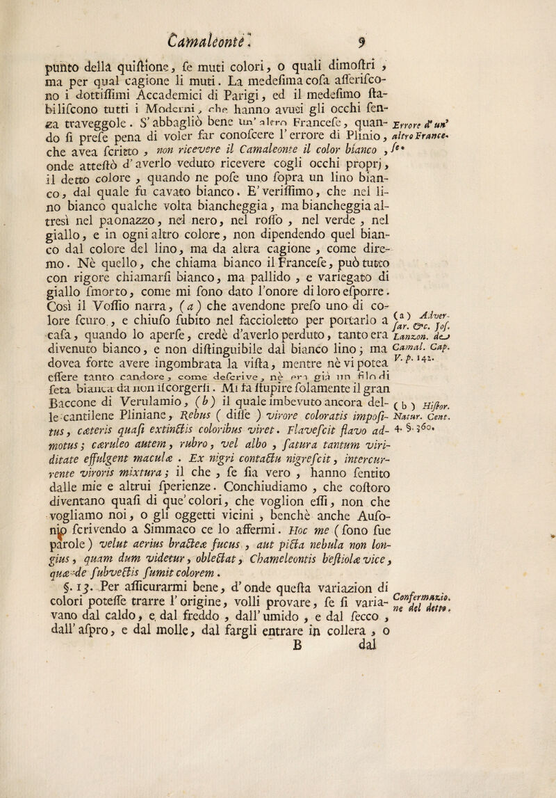 punto della quiftìone, fe muti colori, 0 quali dimollri , ma per qual cagione li muti. La medefima cofa alferifco- no i dottifiimi Accademici di Parigi, ed il medefimo fta- bilifcono tutti i Moderni , che. hanno avu^i gli occhi Ten¬ ga traveggole. S’abbagliò bene un’ahro Francefe, quan- Errore d’uà9 do Ti preTe pena di voler far conofcere Terrore di Plinio, altro Frane** che avea ferisco , non ricevere il Camaleonte il color bianco ,/*• onde attefiò d’averlo veduto ricevere cogli occhi proprj, il detto colore , quando ne pofe uno fopra un lino bian¬ co, dal quale fu cavato bianco. E’veriffimo, che nel li¬ no bianco qualche volta biancheggia, ma biancheggia al¬ tresì nel paonazzo, nel nero, nel roffo , nel verde , nel giallo, e in ogni altro colore, non dipendendo quel bian¬ co dal colore del lino, ma da altra cagione , come dire¬ mo. Nè quello, che chiama bianco il Francefe, può tutto con rigore chiamarli bianco, ma pallido , e variegato di giallo fmorto, come mi fono dato l’onore di loro efporre. Così il Vofiìo narra, (a) che avendone prefo uno di co¬ lore feuro , e chiufo fubito nel faccioletto per portarlo a&c*Vjo{. cafa, quando lo aperfe, credè d’averlo perduto, tanto era Lanini ieJ divenuto bianco, e non diftinguibile dal bianco lino; ma carnai, cap. dovea forte avere ingombrata la villa, mentre nèvipotea efière tanto candore? come deferive, ne pr.i già nn dindi feta bianea da non ifcorgerh. Mi ta itupire folamente il gran Baccone di Verulamio, (b) il quale imbevuto ancora del- ( b ) nifhr. le cantilene Pliniane, Rebus ( dille ) virare coloratis impofi- Natur. cent, tus, Cceteris quafi extindis coloribus viret. FÌavefcit flavo ad- 4- §• 36°* motus ; cceruleo autem, rubro, vel albo , f Mura tantum viri- ditate effulgent macula . Ex nigri contadii nigrefeit, intereur- rente viroris mixtura ; il che , fe fia vero , hanno fentito dalle mie e altrui fperienze. Conchiudiamo , che coftoro diventano quali di que’colori, che voglion elfi, non che vogliamo noi, o gli oggetti vicini , benché anche Aufo- n^p fcrivendo a Simmaco ce lo affermi. Hoc me ( fono fue parole ) velut aerius brade ce fucus , aut pida nebula non lori- gius , quam dum vìdetur, obledat, Chameleontis beflioU vice , quee-de fubvedis fumìt colorem. §. 13. Per afficurarmi bene, d’onde quella variazion di colori potelfe trarre T origine, volli provare, fe fi varia- vano dal caldo, e, dal freddo , dall’ umido , e dal feceo , * dall’ afpro, e dal molle, dal fargli entrare in collera , o B dal