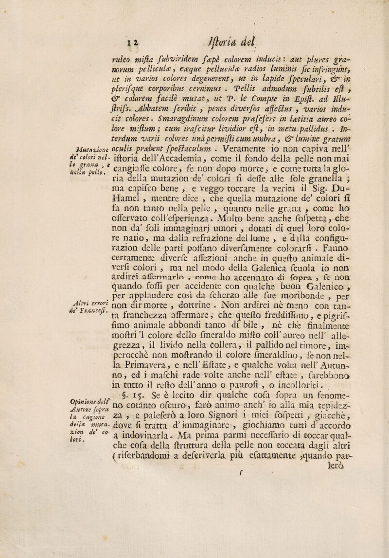 Muffirtene de colorì nel¬ le grana , i nella pelle . Altri errori de Iran cefi. Opinione deli Autore /opra la cagione delia muta- rion de* co¬ lori . i i Jjìorid del ruleo mifla fubviridem ficepè colorem induciti ctut piares gra- norum peliti ala , €&que peline idee radio s luminti fic infringunt3 ut in 'varios color e s degenerent, ut in lapide fpeculati > '& ' in plerifque corporibus cernimus . Teliti admodum fubtilis cfl , & color em facilè mutat , ut T. le Compie in Epift. ad Illu- flrifs. ^ibbatem fcribìt , penes diverfos affeffus: > varios indù- cit colores. Smaragdinum color em prcefefert in lattila aureo co¬ lore miftum ; cum irafcitar lividior eft, in mem pallidus . In- terdum vani colores unàpermifli cum umbra, & lumme gratum oculti prabent fpefiaculum . Veramente io non capiva nell' idoria deir Accademia * come il fondo della pelle non mai cangiale colore, fe non dopo morte , e come tutta la glo¬ ria della mutazion de5 colori fi delle alle fole granella ; ma capifco bene , e veggo toccare la verità il Sig. Du- Hamel , mentre dice , che quella mutazione de’ colori fi fa non tanto nella pelle , quanto nelle grana , come ho offervato coirefperienza * Molto bene anche fofpetta, che non da’ foli immaginari umori * dotati di quel loro colo¬ re natio , ma dalla refrazione del lume , e s ilia configu- razion delle parti pollano diverfamente colorarli . Fanno certamente diverfe affezioni anche in quello animale di¬ vertì colori , ma nel modo della Galenica fcuola io non ardirei affermarlo , come ho accennato di fopra , fe non quando folli per accidente con qualche buon Galenico , per applaudere così da fclierzo alle fue moribonde , per non dir morte , dottrine . Non ardirei nè meno con tan¬ ta franchezza affermare, che quello freddiffimo, epigrif- lìmo animale abbondi tanto di bile , nè che finalmente inoltri 1 colore dello fmeraldo millo coll’ aureo nell’ alle¬ grezza , il livido nella Collera, il pallido nel timore, im¬ perocché non mollrando il colore fmeraldino, fe non nel¬ la Primavera, e nelFEflate, e qualche valsa nell’Autun¬ no, ed i mafehi rade volte anche nell’ diate , farebòono in tutto il redo dell’anno o paurotì , o incoi lori ti. §.. iy. Se è lecito dir qualche caia fopra un fenome¬ no cotanto ofeuro , farò animo aneli’ io alla naia tepidez¬ za , e paleferò a loro Signori i miei fofpetti giacché, dove fi tratta d’immaginare , giochiamo tutti d’accordo a indovinarla. Ma prima panni Recedano di toccar qual¬ che cofa della druttura delia pelle non toccata dagli altri { riferbandomi a deferiverla piu efattamente ,quando, par- f