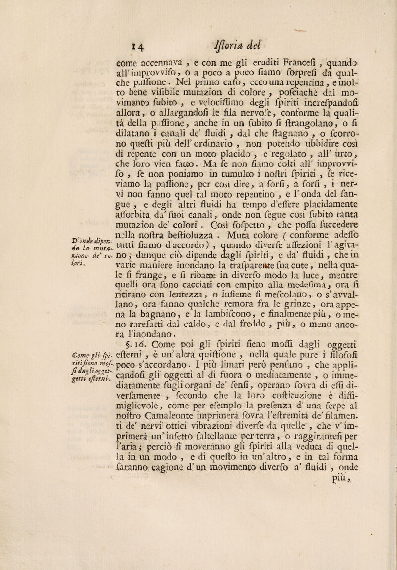 Ut-onde dipen¬ da la muta- x>ione- de co¬ lori. Come gli (pi¬ riti fieno mojL fi dagli ogget- getti efierni. come accennava , e con me gli eruditi Francell , quando all’ improvvifo, o a poco a poco fumo forprefi da qual¬ che pafllone. Nel primo cafo , ecco una repentina, e mol¬ to bene vifibile mutazion di colore , pofciachè dal mo¬ vimento fubito , e velociffimo degli fpiriti increfpandofi allora, o allargandoli le fila nervofe, conforme la quali¬ tà della politone, anche in un fubito li ftrangolano, o li dilatano i canali de’ fluidi , dal che (lagnano , o {corro¬ no quelli più dell’ ordinario , non potendo ubbidire così di repente con un moto placido , e regolato , all' urto, che loro vien fatto. Ma fe non fiamo colti all' improvvi¬ fo , fe non poniamo in tumulto i noflri fpiriti , fe rice¬ viamo la paffione, per cosi dire, a forli, a forli , i ner¬ vi non fanno quel tal moto repentino , e Y onda del fan- gue , e degli altri fluidi ha tempo d’eflere placidamente all'orbita da' fuoi canali , onde non fegue così fubito tanta mutazion de’ colori . Così fofpetto , che polla fuccedere nella noflra bellioluzza . Muta colore ( conforme adelfo tutti liamo daccordo) , quando diverfe affezioni Y agita¬ no ; dunque ciò dipende dagli fpiriti, e da’ fluidi, che in varie maniere inondano la trafpareAte fua cute, nella qua¬ le fi frange, e fi ribatte in diverfo modo la luce, mentre quelli ora fono cacciaci con empito alla medefima, ora fi ritirano con lentezza, o inficine fi mefcolano, o s’avval¬ lano, ora fanno qualche remora fra le grinze, ora appe¬ na la bagnano , e la lambifcono, e finalmente più, o me¬ no rarefatti dal caldo, e dal freddo , più, o meno anco¬ ra l’inondano. §. 16. Come poi gli fpiriti fieno molli dagli oggetti efierni , è un altra qui filone , nella quale pure i filofofi poco s’accordano. I più limati però penfano , che appli¬ candoli gli oggetti al di fuora o mediatamente , o imme¬ diatamente fugli organi de’ fenfi , operano fovra di efli di- verfamence , fecondo che la loro coftftuzione è difiì- miglievole, come per efemplo la prefenza d’ una ferpe al nofiro Camaleonte imprimerà fovra l’eftremità de’filamen. ti de’ nervi ottici vibrazioni diverfe da quelle , che v’ im¬ primerà un’infetto favellante per terra, o raggirameli per l'aria; perciò fi moveranno gli fpiriti alla veduta di quel¬ la in un modo , e di quello in un' altro, e in tal forma faranno cagione d'un movimento diverfo a’ fluidi , onde Piu*