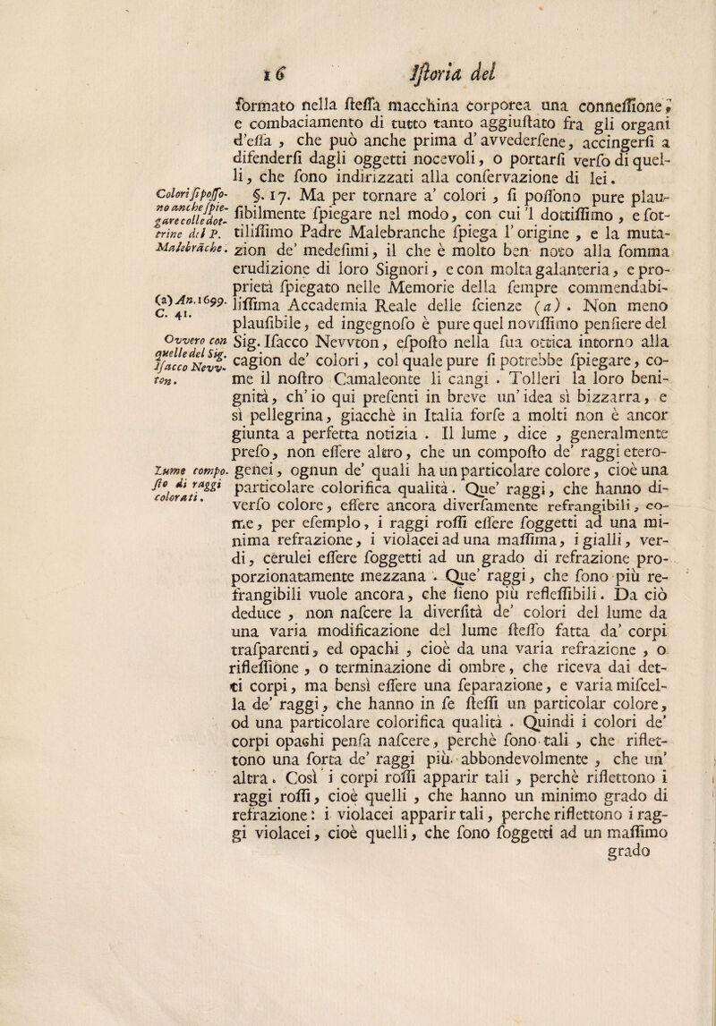 formato nella flelfa macchina corporea una conneifione i e combaciamento di tutto tanto aggiuflaco fra gli organi d’elfa , che può anche prima d’avvederfene, accingerà a difenderli dagli oggetti nocevoli, o portarfi verfo di quel¬ li , che fono indirizzati alla confermazione di lei. Colorifipojfo- §. 17. Ma per tornare a* colori , fi poflòno pure plaur* llrtcofildot àbilmente fpiegare nel modo, con cuil dottiffimo , efot- trìnc dei P. tilihimo Padre Malebranche fpiega 1’ origine , e la muta- Maiebràcke. zfon de’ medelimi, il che è molto ben noto alla fomma erudizione di loro Signori, e con moka galanteria, e pro¬ prietà fpiegato nelle Memorie della fempre comraendabi- CpAn.1699. ]j^ma Accademia Reale delle feienze {a)* Non meno plaufibile, ed ingegnofo è pure quei novilìimo pendere del Ovvero con sig. Ifacco Newton, efpoilo nella fua ottica intorno alla jfacco%evv’- ca&i°n colori, coi quale pure h potrebbe fpiegare, co¬ ri-^. me il noftro Camaleonte li cangi . Tolleri la loro beni¬ gnità, ch’io qui prefentì in breve un’idea sì bizzarra, e sì pellegrina, giacché in Italia forfè a molti non è ancor giunta a perfetta notizia . Il lume , dice , generalmente prefo, non eifere altro, che un compoflo de’ raggi etero- zttmt rompo, genei, ognun de’ quali ha un particolare colore, cioè una Part^co^are colorifica qualità. Que’ raggi, che hanno di¬ verto colore, eifere ancora diverfamente refrangibili, co¬ me , per efemplo, i raggi rolli eifere foggetei ad una mi¬ nima refrazione, i violacei ad una maflìma, i gialli, ver¬ di, cerulei eifere foggetti ad un grado di refrazione pro¬ porzionatamente mezzana * Que’ raggi, che fono piu re¬ frangibili vuole ancora > che lieno più reflelfibili. Da ciò deduce , non nafeere la diverlità de’ colori del lume da una varia modificazione del lume flelfo fatta da’ corpi trafparenti, ed opachi , cioè da una varia refrazione , o riflelfiòne , o terminazione di ombre, che riceva dai det¬ ti corpi, ma bensì eifere una feparazione, e variamifcel- la de’ raggi, che hanno in fe flelìi un particolar colore, od una particolare colorifica qualità . Quindi i colori de’ corpi opachi penfa nafeere , perchè fono tali , che riflet¬ tono una torta de’ raggi più.abbondevolmente , che un altra * Così i corpi rolli apparir tali , perchè riflettono i raggi rolli, cioè quelli , che hanno un minimo grado di retrazione : i violacei apparir tali, perche riflettono i rag¬ gi violacei, cioè quelli > che fono foggetti ad un mafflino grado