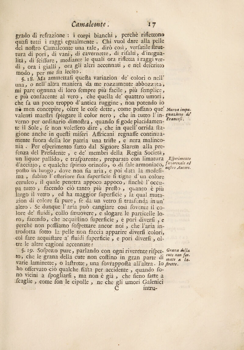 grado di refrazione : i corpi bianchi , perchè riflettono quafi tutti i raggi egualmente . Chi vuol dare alla pelle del noflro Camaleonte una tale, dirò così , verfatile brut¬ tura di pori, di vani, di cavernette, di rifaki, d’inegua¬ lità, di feiffure, mediante le quali ora rifletta 1 raggi ver¬ di , ora i gialli , ora gii altri accennati , e nel deferitto modo , per me fi a lecito . §. 18. Ma ammettali quella variazion de* colori o nell' una, o nell'altra maniera da me rozzamente abbozzata, mi pare ognuna di loro Tempre più facile , più femplice, e più confacente al vero , che quella de’ quattro umori, che fa un poco troppo d’antica ruggine , non potendo io rii men concepire, oltre le cofe dette, come pollano que Nuova impu- valenti madiri fpiegare il color nero , che in tutto Y in- di verno per ordinario dimoflra, quando li gode placidamen- ranceJim te il Sole, Te non voleffero dire , che in quell' orrida Ra¬ gione anche in quelli miTeri Affricani regnaffe continua- mente fuora della lor patria una trifte , e nera malinco¬ nia . Per eTperimento fatto dal Signore Slarem alla pre- Tenza del Prefidente , e de’ membri della Regia Società, un liquor pallido, e trafparente, preparato con limatura Mperimento d’acciajo, e qualche Tpirito orinoTo, o di Tale armoniaco, aè pollo in luogo, dove non fia aria, e poi data la meddi- ma , Tubilo 1' efleriore Tua fuperficie fi tigne a un colore ceruleo, il quale penetra appoco appoco, finché l’occu¬ pa tutto , facendo ciò tanto più preflo , quanto è più largò il vetro , ed ha maggior fuperficie , la qual muta- zion di colore fa pure. Te da un vetro fi trasfonda in un’ altro . Se dunque Y aria può cangiare così fovente il co¬ lore de’ fluidi, collo Tmuovere, e slogare, le particelle lo¬ ro, facendo, che acquiftino fuperficie , e pori divedi , e perchè non polliamo Tofpettare ancor noi , che l'aria in¬ trodotta fiotto la pelle non faccia apparire diverii colori, col fare acquiflare a' fluidi fuperficie , e pori diverfi , ol¬ tre le altre cagioni accennate ? §• Sofpetfco pure, parlando con ogni riverènte rifpet- Grana della. to, che le grana della cute non codino in gran parte di cZeZ%■ varie laminette, o laflrette, una fovrappofta all'altra. Io frette. ho ofiervato ciò qualche fiata per accidente , quando fo¬ no vicini a fpogliarfi , ma non è già , che fieno fatte a ifcaglie , come fon le cipolle , ne che gli umori Galenici C intra-