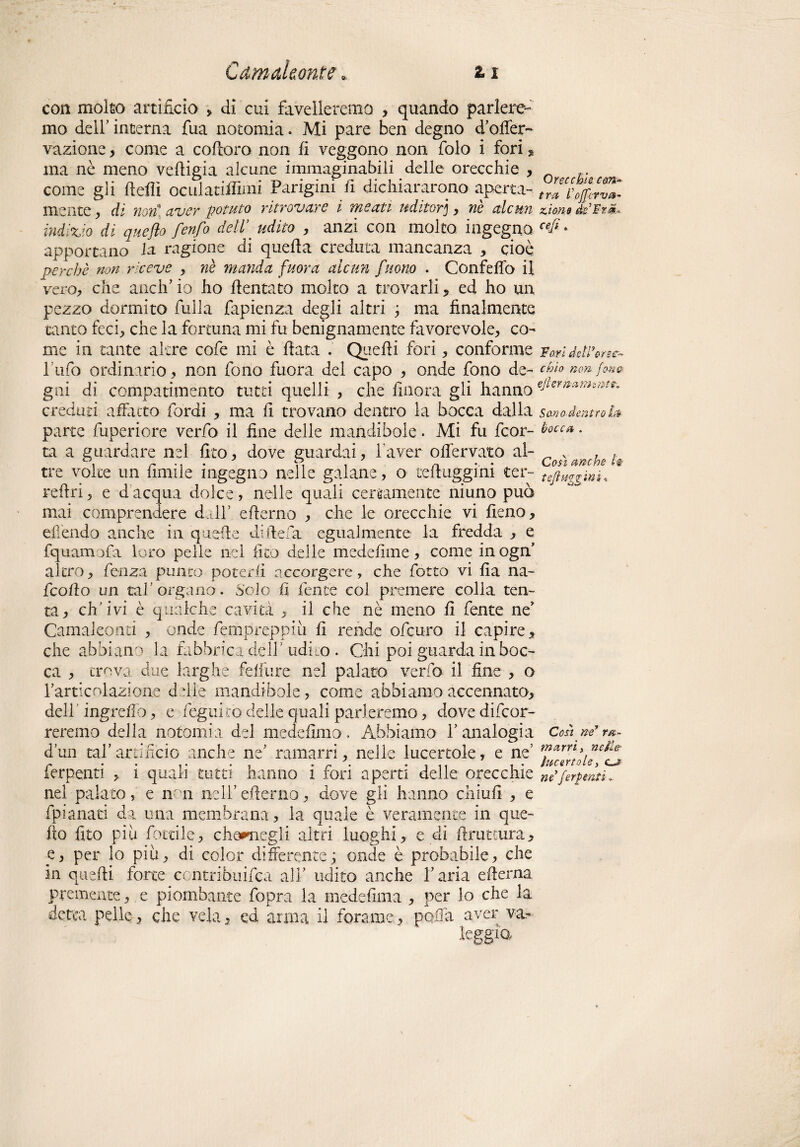 con molto artificio > di cui favelleremo , quando parlere¬ mo dell’ interna fua notomia. Mi pare ben degno d’offer- vazione , come a coftoro non fi veggono non folo i fori , ma nè meno veftigia alcune immaginabili delle orecchie , £. come gli ftefiì oculatiifimi Parigini fi dichiararono aperta- mente , di noni aver potuto ritrovare i meati uditor], nè alcun zmo de Fra, indizio di queflo fenfo dell\ udito , anzi con molto ingegna cefi * apportano la ragione di quella creduta mancanza , cioè perchè non riceve , nè manda fuor a alcun fuono . Confelfo il vero, che aneli’ io ho dentato molto a trovarli * ed ho un pezzo dormito filila fapienza degli altri ; ma finalmente tanto feci, che la fortuna mi fu benignamente favorevole, co¬ me in tante altre cofe mi è fiata . Quelli fori, conforme Fori dettene- Tufo ordinario, non fono fuora del capo , onde fono de- chio non (on& gai di compatimento tutti quelli , che finora gli hanno eJumaMsf^ creduti adatto Tordi , ma fi tro vano dentro la bocca dalla sano dentro parte fuperiore verfo il fine delle mandibole. Mi fu feor- • ta a guardare nel fico, dove guardai, l’aver oflèrvato al- v , , tre volte un limile ingegno nelle galane, o tefiuggim ter- refiri, e d acqua dolce, nelle quali certamente ni uno può mai comprendere dall’ efterno , che le orecchie vi fieno, ellendo anche in quelle dirtela egualmente la fredda , e fquamofa loro pelle nel fico delle medefime, come in ogn’ altro, fienza punto poterli accorgere, che fotto vi fia na¬ ftoli o un tal’organo. Solo fi lente col premere colla ten¬ ta, ch’ivi è qualche cavità , il che nè meno fi fente ne’ Camaleonti , onde fempreppiu fi rende ofeuro il capire, che abbiano la fabbrica dell’ udito . Ohi poi guarda in boc¬ ca , trova due larghe felfure nel palato verfo il fine , o l’articolazione delie mandibole, come abbiamo accennato, dell ingrefiò, e legnino delle quali parleremo, dove decor¬ reremo della notomia del medefimo. Abbiamo l’analogia Coàmrt*~ d’un tal’artificio anche ne’ ramarri, nelle lucertole, e ne’ >.neil& nel palato, e non nell’ efierno, dove gli hanno chiufi , e fpianati da una membrana, la quale è veramente in que¬ llo fito più fotdie, che*negli altri luoghi, e di (bruttura, e, per lo più, di color differente; onde è probabile, che in quelli force ccntrihuifca all’ udito anche l’aria efferna premente, e piombante fopra la medefima , per lo che la detea pelle, che vela, ed arma il forame, polla aver va- leggìo c-f-