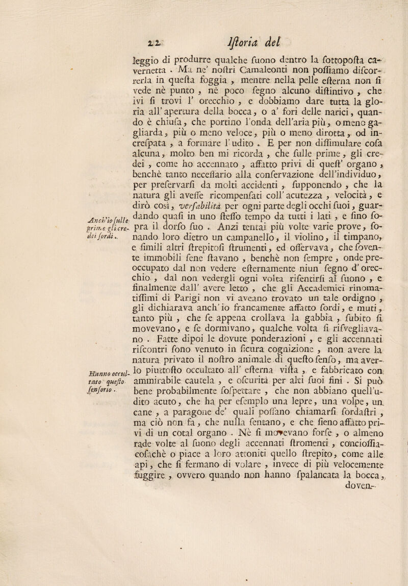 Anch’io full e prime gli cre¬ dei fardi Mitrino occul¬ tato quefìo fenfono. i z Jjìoria del leggio di produrre qualche Tuono dentro la Tot topo fi a ca~ vernetta . Ma ne’ noftri Camaleonti non polliamo difcor- rerla in quella foggia , mentre nella pelle ellerna non li vede nè punto , nè poco Tegno alcuno didintivo , che ivi fi trovi T orecchio , e dobbiamo dare tutta la glo¬ ria all5apertura della bocca, o a' fori delle narici, quan¬ do è chiufa, che portino Tonda delTariapiù, o meno ga¬ gliarda 5 piu o meno veloce, piu o meno dirotta, od in- crefpata , a formare T udito « E per non diffimulare cofa alcuna, molto ben mi ricorda , che Tulle prime, gli cre¬ dei , come ho accennato , affatto privi di quell’ organo , benché tanto neceiìario alla confervazione delTindividuo, per prefervarfi da molti accidenti fupponendo , che la natura gli avelie ricompenfati coll’ acutezza , velocità, e dirò così, ver/'abilità per ogni parte degli occhi Tuoi, guar¬ dando quali in uno dello tempo da tutti i lati , e fino fo~ pra il dorfo Tuo Anzi tentai più volte varie prove, fo¬ nando loro dietro un campanello, il violino, il timpano, e limili' altri drepitofi drumenti, ed ofièrvava, che fovejn-, te immobili Tene davano , benché non Tempre, onde pre¬ occupato dal non vedere edernamente niun Tegno d’orec¬ chio , dai non vedergli ogni volta rifentirfi al Tuono , e finalmente dall avere letto , che gli Accademici rinoma¬ ti il mi di Parigi non vi aveano trovato un tale ordigno , gli dichiarava anch’io francamente allatto Tordi, e muti, tanto più , che fe appena crollava la gabbia , fubito fi movevano, e fe dormivano, qualche, volta fi rifvegliava¬ no • Fatte dipoi le dovute ponderazioni , e gli accennati rifcontri fono venuto in ficura cognizione , non avere la natura privato il nodro animale di quedo fenfo, ma aver¬ lo piuetodo occultato all edema vida , e fabbricato con, ammirabile cautela , e ofcurità per alti Tuoi fini . Si può bene probabilmente fofpettare , che non abbiano quellTi- dito acuto, che ha per efemplo una lepre, una volpe, un. cane , a paragone de’ quali pollano chiamarli fordadri , ma ciò non fa, che nulla Tentano, e che fieno affatto pri¬ vi di un cotal organo . Nè fi morevano forfè , o almeno rade volte al Tuono degli accennati dromenri , conciodia- eofachè o piace a loro attoniti quello drepito, come alle api, che fi fermano di volare , invece di più velocemente fuggire , ovvero quando non hanno fpalancata la bocca „ doveri-