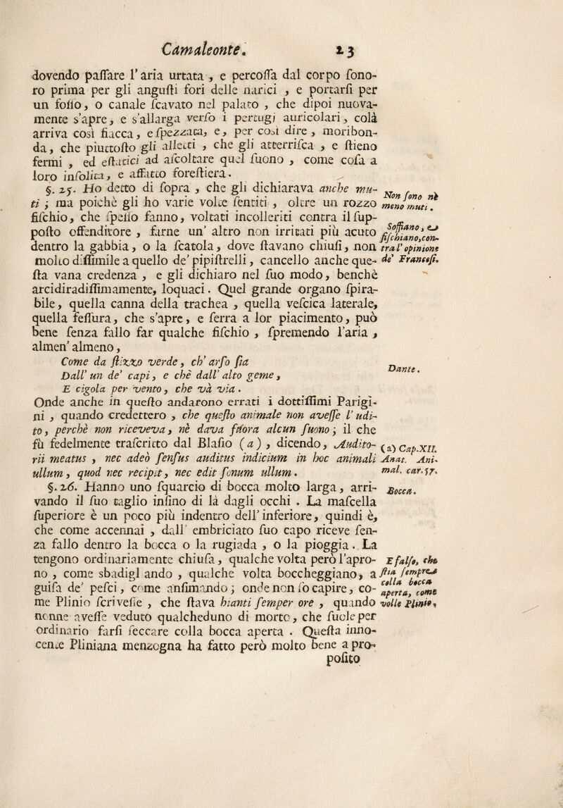 dovendo palTare Tana urtata , e percofia dal corpo fono- ro prima per gli angufii fori delle narici , e portarfi per un folio, o canale fcavato nel palato , che dipoi nuova¬ mente s’apre, e s allarga verfo i pertugi auricolari, colà arriva così fiacca, efpezzaca, e, per co^ì dire , moribon¬ da , che piuctofio gli alletti , che gli atterrifca , e fileno fermi , ed cd-idci ad afcoltare quel fuono , come cofa a loro in foli va, e affatto forefiiera. §. z$. Ho detto di fopra , che gli dichiarava anche mu¬ ti y ma poiché gli ho varie volte fèndei , oltre un rozzo fifehio, che fpeiìo fanno, voltati incolleriti centra ilfup- pofto effenditore , farne un’ altro non irritati pili acuto dentro la gabbia, o la fcatola, dove fiavano chiufi , non molto difiìmile a quello de’ pipifirelli, cancello anche que¬ lla vana credenza , e gli dichiaro nel fuo modo, benché arcidiradifiìmamente, loquaci. Quel grande organo fpira- bile , quella canna della trachea , quella vefcica laterale, quella feilura, che s’apre, e ferra a lor piacimento, può bene fenza fallo far qualche fifehio , fpremendo l’aria , almen’ almeno, Come da /lizzo verde, eh* arfo fia Dall un de* capiy e che dall’ alto geme 3 E cigola per vento, che va vìa. Onde anche in quello andarono errati i dottiilimi Parigi¬ ni , quando credettero , che queflo animale non avefje V udi¬ to , perchè non riceveva, nè dava finora alcun fuono y il che fu fedelmente trafericto dal Blafio (a) , dicendo, ^udito- rii meatus , nec adeò fenfus auditus indicium in hoc animali ullum, quod nec recipe, nec edit fionum ullum. §.2,6. Hanno uno fquarcio di bocca molto larga, arri¬ vando il fuo taglio in fino di là dagli occhi . La mafcella fuperiore è un poco piu indentro dell’ inferiore, quindi è, che come accennai , dall embriciata fuo capo riceve fen¬ za fallo dentro la bocca o la rugiada , o la pioggia. La tengono ordinariamente chiufa, qualche volta però l’apro¬ no , come sbadigl andò , qualche volta boccheggiano, a guifa de pefei, o me animando ; onde non lo capire, co¬ me Plinio feri velie , che Ha va hianti femper ore , quando nenne avelie veduto qualcheduno di morte, che fucleper ordinario farli leccare colla bocca aperta . Quella inno¬ cente Pliniana menzogna ha fatto però molto bene a pro¬ polito Non fono rih meno muti. Soffiano ì fife hi ano,0071*- ■trai' opinioni de Frante/ì* Dame. ( *0 Cap.XIL Anat. Ani«. mal. car^T* Bocca. E falfe, eh® ftia fempre*# colla bocca aperta, coms volle Elmi* »