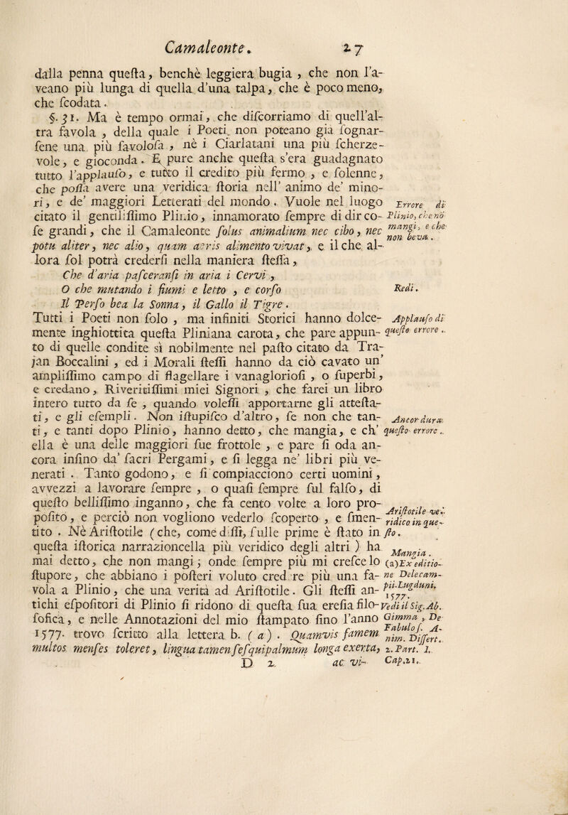 dalla penna quella, benché leggiera bugia , che non fa- veano più lunga di quella d’una talpa, che è poco meno, che Rodata. §. 51. Ma è tempo ormai , che decorriamo di queiral¬ tra favola , della quale i Poeti,, non poteano già fognar- fene una più favolo/a , nè i Ciarlatani una più Icherze- vole, e gioconda. T pure anche quella sera guadagnato tutto Pappl-aulò, e mòto il credito più fermo , e folenne, che polla avere una veridica floria nell’ animo de’ mino¬ ri , e de' maggiori Letterati del mondo. Vuole nel luogo Errore db citato il gentilifììmo Plinio, innamorato Tempre di dir co- Plinio, ebano fe grandi, che il Camaleonte folus anìmalìum nec cibo, nec potu aliter, nec alio, quam aeris alimento vivai , e il che al¬ lora fol potrà crederli nella maniera fteffa, Che d’aria pafeeranfi in aria ì Cervi , O che mutando i fiumi e letto , e corfo Redi. Il Terfo bea la Soma, il Gallo il Tigre. Tutti i Poeti non folo , ma infiniti Scorici hanno dolce- Ap pia ufo db mente inghiottita quella Pliniana carota, che pare appun- errcre co di quelle condite sì nobilmente nel palio citato da Tra- jan Eoccalini , ed i Morali fleflì hanno da ciò cavato un’ amplilìimo campo dì flagellare i vanagloriofi , o fuperbi, e credano, Riveritilìimi miei Signori , che farei un libro intero tutto da fe , quando volelTì apportarne gli acceda¬ ti, e gli efcrnplid Non iftupifeo d’altro, fe non che tan- Anwdura ti, e tanti dopo Plinto, hanno detto, che mangia, e eh’ quefio errore ella è una delle maggiori fue frottole , e pare li oda an¬ cora infino da’ facri Pergami, e li legga ne’ libri più ve¬ nerati . Tanto godono, e li compiacciono certi uomini, avvezzi a lavorare Tempre , o quali fempre fui falfo, di quello belliflìmo inganno, che fa cento volte a loro prò- , ._ ... polito, e pereto non vogliono vederlo fcoperco , e fmen- ridico, in qne- cito . Nè Arillotile (che, come d PTt, fui le prime è flato in fio. quella iflorica narrazioncella più veridico degli altri ) ha mai detto, che non mangi ; onde fempre piu mi crefce lo (a)Ex editio- flupore, che abbiano i poderi voluto cred re più una fa- »*; Deiecam- vola a Plinio, che una verità ad Ariflotile. Gli fleflì an- tichi efpoficori di Plinio li ridono di quella fua erelia filo- Vedi il Sìg.Ab. fofica 5 e nelle Annotazioni del mio Rampato lino Tanno Gtmma , ne 1577- trovo fcritco alla lettera b. ( a) . Ouamvis famem oijfm] multos menfes toleret, lingua t amen fefquìpalmum longa exerta, z.Part. 1, D x. ac vi- Cappio.