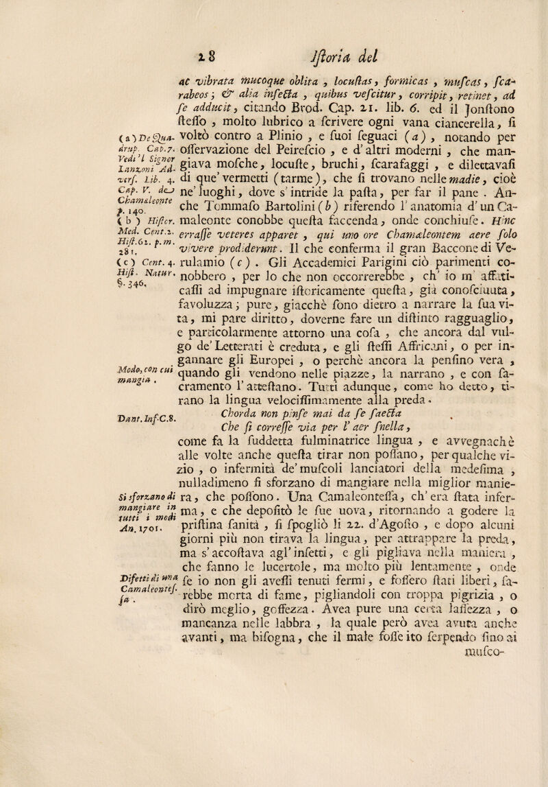 iS Jjìorid del ac vibrata, mucoque oblita , locufìas, formicai , mufcas, fca-* rabeos, & alia infetta , quibus vefcitar , corripit , retinet, ad fe adduciti citando Brod. Cap. xi. lib. 6. ed il Jondano dedò 5 molto lubrico a fcrivere ogni vana ciancèrella, li (a ) De Qua. voltò contro a Plinio , e Tuoi feguaci (a) , notando per dmp. czv.7. odervazione del Peirefcio * e d’altri moderni , che man- i^Lonig7l gjava niofche, locufte, bruchi, fcarafaggi , e dilettava!! %crf. Lib. 4. di que’ vermetti (tarme), che li trovano nelle madie, cioè csf. v. 4(lj neJ luoghi, dove s intride la palla, per far il pane . An~ tmTe che Tcmmafo Bartolini(&) riferendo l'anatomia d’unCa- C b ) Hi/ìcr. maleonte conobbe quella faccenda, onde conchiufe. H'nc erraffe veteres apparet , qui uno ore Chamaleontem aere fola 23 ?!  *'m' vivere prodidermt. Il che conferma il gran Barcone di Ve¬ ce: ) Cent. 4. rulamio ( c ) . Gli Accademici Parigini ciò parimenti co- uobbero , per lo che non occorrerebbe , eh’ io rn affati- ° caffi ad impugnare iflcricamente quella, già conofciuuta, favoluzza ; pure, giacché fono dietro a narrare la fua vi¬ ta , mi pare diritto, doverne fare un dipinto ragguaglio, e particolarmente attorno una cofa , che ancora dal vul¬ go de’Letterati è creduta, e gli deffi Affricani, o per in- gannare gii Europei , o perchè ancora la penfino vera , Moda,concm quando gli vendono nelle piazze, la narrano , e con fa- cramento 1’ accedano. Tutti adunque, come ho detto , ti¬ rano la lingua velociffimamente alla preda « Chorda non pinfe mai da /e faetia Che fi correffe via per V aer f nella, come fa la fuddetta fulminatrice lingua , e avvegnaché alle volte anche queda tirar non pollano, per qualche vi¬ zio , o infermità de’mufcoli lanciateri della medefima , nulladimeno fi sforzano di mangiare nella miglior manie¬ ri sforzano di ra, che podòno. Una Camaìeontefla, ch’era data infer- mangiare in ma ? e che depolìtò le fue uova, ritornando a godere la *An.\7Qu° 1 pridina fanità , li fpogliò li xx. d’Agodo , e dopo alcuni giorni più non tirava la lingua, per attrappare la preda, ma s’accodava agl' infetti, e gli pigliava nella maniera , che fanno le lucertole, ma molto più lentamente , onde Difetti di ma j0 non p]i avelli tenuti fermi, e fodero dati liberi, fa- n ri ! n n •vi t a ! . _ _ . - mangia Dant. .8. Catnaleontef fa¬ rebbe morta di fame, pigliandoli con troppa pigrizia , o dirò meglio, goffezza. Avea pure una certa ladezza , o mancanza nelle labbra , la quale però avea avuta anche avanti, ma bifogna, che il male folle ito ferpendo lino ai ninfeo-