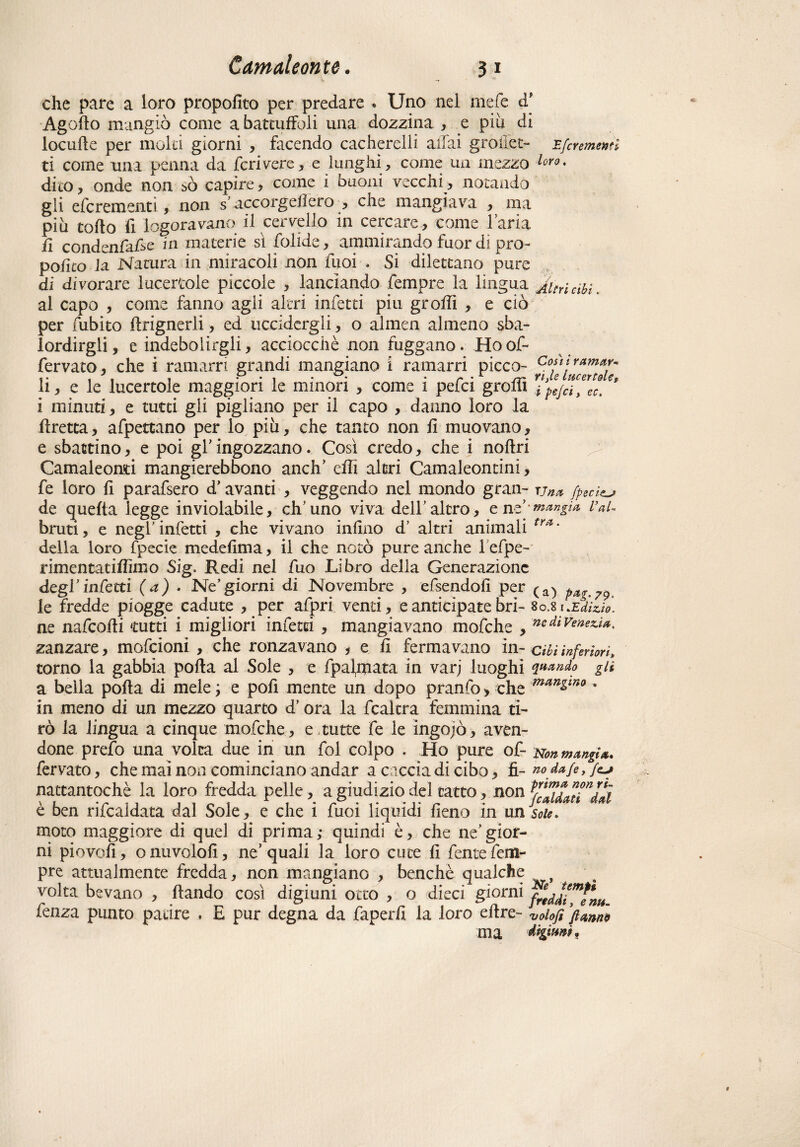 che pare a loro propofico per predare « Uno nel mele d* Agorto mangiò come a battutoli una dozzina , e più di iocurte per molti giorni , facendo cacherelli aliai grò ilei- Efcremmì ti come una penna da fendere, e lunghi, come un mezzo l°ro. dito , onde non >ò capire, come i buoni vecchi, notando gli efcremenn, non s’accorgeflero , che mangiava , ma più torto fi logoravano il cervello in cercare, come l’aria fi condenfafie in materie sì folide, ammirando fuor dì prò- polito la Natura in miracoli non fuoi < Si dilettano pure di divorare lucertole piccole , lanciando Tempre la lingua ^Uricibi. al capo , come fanno agli altri infetti piu grorti , e ciò per fubito ftrignerli, ed uccidergli, o almen almeno sba¬ lordirgli, e indebolirgli, acciocché non fuggano. Hoof- fervato, che i ramarri grandi mangiano i ramarri picco- Coùt ramar- li, e le lucertole maggiori le minori , come 1 pefci grom ipejcty eCt i minuti, e tutti gli pigliano per il capo , danno loro la rtretta, afpettano per lo più, che tanto non fi muovano, e sbattino, e poi g! ingozzano. Così credo, che i nortri Camaleonti mangierebbono anch’ erti altri Camaleontini, fe loro fi parafsero d’avanti , veggendo nel mondo gran- t-jn* /peci^ de quella legge inviolabile, ch’uno viva dell’altro, e rifrangi* Val. bruti, e negl’infetti , che vivano infino d’ altri animali tr*‘ della loro fpecie medefima, il che notò pure anche lefpe- rimentatifiìmo Sig. Redi nel fuo Libro della Generazione degl’infetti (a) • Ne’giorni di Novembre , efsendofi per pag.79. le fredde piogge cadute , per afpri venti, e anticipate bri- 8 0.8 r *Edizio¬ ne nafeorti tutti i migliori infetti , mangiavano mofche , ncdtVe'^z.u. zanzare, mofeioni , che ronzavano , e fi fermavano in-cibi inferiori* torno la gabbia porta ai Sole , e fpalrpata in varj luoghi quando gii a beila porta di mele ; e pofi mente un dopo pranfo, che maHino » in meno di un mezzo quarto d’ora la fcaltra femmina ti¬ rò la lingua a cinque mofche, e tutte fe le ingojò, aven¬ done prefo una volta due in un fol colpo . Ho pure of- Non mangi*. fervato, che mai non cominciano andar a caccia di cibo, fi- no dafet /<y nattantochè la loro fredda pelle, a giudizio del tatto, non Vadati”dal è ben rifcaldata dal Sole, e che i fuoi liquidi fieno in un soie. moto maggiore di quel di prima; quindi è, che ne’gior¬ ni piovofi, onuvolofi, ne’quali la loro cute fi fentefem- pre attualmente fredda, non mangiano , benché qualche volta bevano , ftando così digiuni otto , o dieci giorni fenza punto patire . E pur degna da faperfi la loro ertre- ‘volofi fi anni? ma digitati.