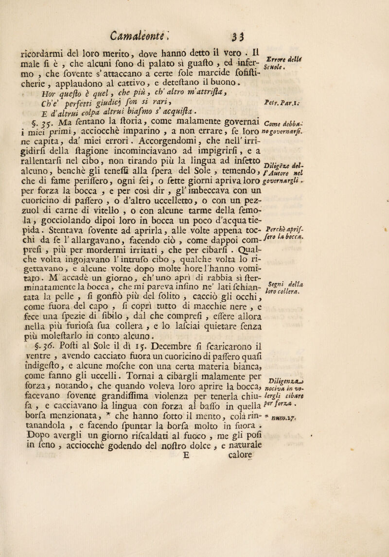 ricordarmi del loro merito, dove hanno detto il vero .Il male fi è , che alcuni fono di palato sì guaito , ed infer- S(”*\ € 4 mo , che fovente s’attaccano a certe fole marcide fofifti- cherie , applaudono al cattivo, e deteftano il buono * Irlov queflo è quel , che piu 9 eh altro m attrijla 9 Ch e’ perfetti giudici fon si rari 9 Petr, Par.t; E d’altrui colpa altrui hiafmo s' acquifla. §.35. Ma Tentano la fioria, come malamente governai come debba- i mici primi, acciocché imparino , a non errare , fe loro no governar]?. ne capita, da' miei errori. Accorgendomi 9 che nell' irri¬ gidirti della ftagione incominciavano ad impigrirli, e a rallentarli nel cibo, non tirando più la lingua ad infetto g ^ alcuno, benché gli teneffi alla fpera del Sole , temendo 9 f Autore nei che di fame periterò, ogni fei, o fette giorni apriva loro governargli. per forza la bocca j e per così dir , gl’ imbeccava con un cuoricino di palfero , o d’altro uccelletto, o con un pez- zuol di carne di vitello , o con alcune tarme della femo- la, gocciolando dipoi loro in bocca un poco d’acqua tie¬ pida . Stentava fovente ad aprirla, alle volte appena toc- Perche aprip chi da fe l’allargavano, facendo ciò , come dappoi com~4ero prefi , più per mordermi irritati , che per cibarli . Qual¬ che volta ingoiavano l’intrufo cibo , qualche volta lo ri¬ gettavano, e alcune volte dopo molte horel hanno vomi¬ talo* M accadè un giorno, ch’uno aprì di rabbia sì fier- minatamente la bocca, che mi pareva infino ne’ latifchian- SeZni della tata la pelle , fi gonfiò più del folito , cacciò gli occhi, mc°' come fuora del capo , fi coprì tutto di macchie nere , e fece una fpezie di libilo , dal che compre!! , edere allora nella più furiofa fua collera , e lo lafciai quietare fenza più molefiarlo in conto alcuno. §• 36- Podi al Sole il dì 15. Decembre fi fcaricarono il ventre , avendo cacciato fuora un cuoricino di palfero quali indigefio, e alcune mofche con una certa materia bianca, come fanno gli uccelli. Tornai a cibargli malamente per forza, notando, che quando voleva loro aprire la bocca, nociva!» vo. facevano fovente grandiflìma violenza per tenerla chiù- lergU cibare fa , e cacciavano la lingua con forza al badò in quella Per f0™ • borfa menzionata, * che hanno fotto il mento, colàrin-* mm,i7, tanandola , e facendo fpuntar la borfa molto in fuora « Dopo avergli un giorno rifcaldati al fuoco , me gli pofi in feno , acciocché godendo del noftro dolce , e naturale E calore