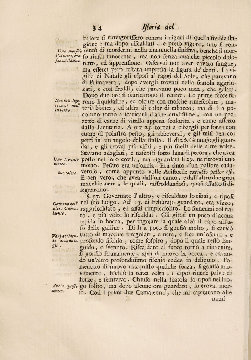 34 JfiórtA del rivano inverno calore fi rinvi gonfierò cantra i rigori di quella fredda Ca¬ gione ; ma dopo ribaldati , e prefo vigore, uno fi con- tino morfìco tentò di mordermi nella mammella finifira, benché il mor- VAutorde> fo riufcì innocente , ma non lenza qualche piccolo dolo- jenz# anno. retco^ ed apprenfione. Ofiérvai non aver cavato fangue, ma efferci però reftata imprelfa la hgura de'denti. La vi¬ gilia di Natale gli efpoli a’ raggi del Sole, che parevano di Primavera , dopo avergli trovati nella fcatoia aggrin¬ zati , e così freddi, che parevano poco men * che gelati * Dopo due ore fi fcaricarono il ventre. Le prime fecce fu- fS” ^ rono liquidaflre, ed ofcure con mofche rimefcoìate , ma- ”ei teriabianca, ed altra di color di tabacco; ma di lì a po¬ co uno tornò a fcaricarfi d altre crudifiime , con un pez¬ zetto di carne di vitello appena fcolorita , e come affetto dalla Lienteria. A ore z$. tomai a cibargli per forza con cuore di polaftro pefto, gli abbeverai, e gli mili ben co¬ perti in un'angolo della ftalla. Il dì z6. Gennaio gli guar¬ dai, e gli trovai più vifpi , e più fnelli delle altre volte. Stavano adagiati, e nafcofii fotto lana di pecora, che avea Vm trovato pollo nel loro covile, ma riguardati li zp. ne ritrovai uno morto. morto. Pefato era un’oncia. Era tinto d’un pallore cada- suo colore, verofo , come appunto volle Ariftotile extinffo palior e fi. E ben vero, che avea dall’un canto, e dall’altro due gran macchie nere , le quali, raffreddandoli, quali affatto fi di¬ leguarono . §•37* Governato l’altro, e rifcaldato lo cibai, e ripofi Governo deir nel fuo luogo. Adì ij. di Febbraio guardato, era vizzo, altro catna* raggricchiato , ed aliai rimpicciolito. Lo fomentai col fia- leente. t0 ^ e volte lo rifcaldai . Gli gittai un poco d’acqua tepida in bocca, per ingoiare la quale alzò il capo all’u¬ fo delle galline . Di lì a poco fi gonfiò molto , fi caricò Var)acciden- tutto di macchie irregolari, e nere, e fece un’ofcuro , e tì accaduti- profondo fifchio , come fofpiro , dopo il quale rellò lan- olt * guido, e fvenuto. Rifcaldato al fuoco tornò a rinvenire, fi gonfiò firanamente , aprì di nuovo la bocca , e cavan¬ do un’altro profondiamo fifchio cadde in deliquio . Fo¬ mentato di nuovo riacquiflò qualche forza, fi gonfiò nuo¬ vamente , fifchio la terza volta , e dipoi rimafe privo di forze, e femivivo. Chiufo nella fcatoia lo ripofi nel luo- Anche quefte go fòlito, ma dopo alcune ore guardato , lo trovai mor¬ mani morto.