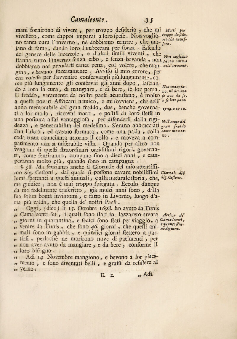 mani fornirono di vivere , per troppo defiderio , che mi Morti per vi veliero , come dappoi imparai alorofpefe* Non-voglio- tr.°M? no tanca cura 1 inverno , ne dobbiamo temere , che mo-^er0t jano di fame, dando loro rimbeccata per forza . EiTendo del genere delle lucertole > e d altri limili viventi , che „ /• {tanno tutto fin verno fenza cibo , e fenza bevanda , non N g' tanta,, cava—* dobbiamo noi prenderli tanta pena, col volere, che man- nur inverno* gino, e bevano forzatamente . Avvilo il mio errore, per chi volciTe per la v venire confervargli più lungamente, co¬ me piu lungamente gli confervai gli anni dopo , lafcian- . do a loro la cura, di mangiare, e di bere, fe lor parca. n2ràblvZl 11 freddo, veramente de noflri paeli acutiffimo, è molto jje 'non da. fe, a quelli poveri Affricani nemico, e mifowiene, che nell’ o/e loro pare. anno memorabile del gran freddo, due, benché governa- i7Q9.e 1710. tì a lor modo , ritrovai morti , e pollili da loro Udii in una politura affai vantaggiofa , per difenderli dalla rigi- Nsu\mn0.fci dezza , e penetrabilità del medelimo. S erano abbracciati gran fnéfo l’un I altro , ed aveano formata , come una palla , colla corm morire» coda tutta rauncinata attorno il collo , e moveva a com- no * patimento una sì miferabile villa . Odiando per altro non vengono di quelli llraordinarj orridiliìmi rigori, governa¬ ti, come fentiranno, campano lino a dieci anni , e cam¬ peranno molto piu, quando fono in campagna . §.j3. Ma ièntiamo anche il Giornale del mio attenti IH- mo Sig. Cedoni , dal quale U palTono cavare nobilitimi Giornale dei lumi {pedanti, a quelli animali, e alla naturale Itoria, che, siz^lìonn me giudice , non è mai troppo {piegata . Eccolo dunque da me fedelmente trafcritto , già molti anni fono , dalla fua lolita bontà inviatomi, e fatto in Livorno, luogo d’a¬ ria piu calda , che quella de’ noflri Paeli * „ Oggi, (dice) li 1?. Ottobre r 698. ho avuto da Tunis „ Camaleonti fei , i quali fono flati in lazzareto trenta Arrivo de* „ giorni in quarantina, e fedici fono flati per viaggio, a Camaleonti, „ venire da Tunis , che fono 46. giorni , che quelli ani- ^diglmL^ „ mali fono in gabbia , e quindici giorni fletterò a par- ,, ti rii , perlochè ne morirono nove di patimenti , per „ non aver avuto da mangiare , e da bere , conforme il ,, loro bifogno. 3, Adì 14 Novembre mangione, e bevono a lor piaci- „ mento , e fono diventati belli, e graffi da rehilere al verno* ^ Adì K 2.