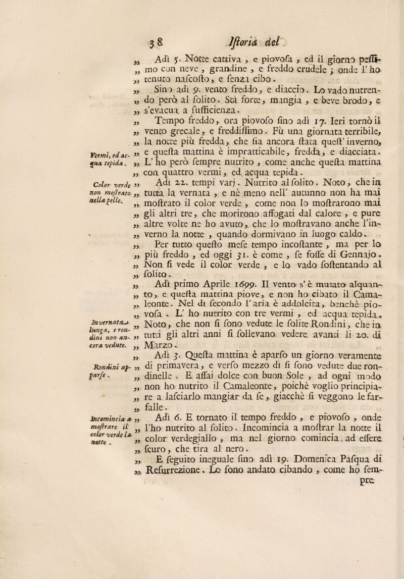 n A dì 5- Notte cattiva , e piovofa , ed ii giorno pdli- „ mo con neve , grandine , e freddo crudele ; onde l'ho ,, tenuto, nafcoflo, e fenza cibo.. „ Sino adì p.. vento freddo , e diaccio. Lo vado nutren- „ do però al folito. Stà force, mangia , e beve brodo, e „ s’evacua, a fufficienza « ,, Tempo freddo, ora piovofo fino adì 17. Ieri tornò il „ vento grecale, e freddiffimo. Fii una giornata terribile, „ la notte più fredda, che fia ancora fiata quell’ inverno. Vèrmi,” e quella mattina è impratticabile, fredda, e diacciata. %ua tepida. „ L’ho però Tempre nutrito , come anche quella mattina „ con quattro vermi, ed acqua tepida.. Color venie » Adi ZZt tempi vari.. Nutrito al folito. Noto, che in non moflmto; „ tutta la vernata , e nè meno nell’ autunno non ha mai mlUgelle.. moflrato il color verde , come non lo moflrarono mai „ gli altri tre, che morirono affogati dal calore , e pure „ altre volte ne ho avuto,, che lo inoltravano anche Fin- - „ verno la notte , quando dormivano in luogo caldo. Per tutto quello mefe tempo incollante , ma per lo „ più freddo , ed oggi 51. è come , fe foffe di Gennajo « ,, Non fi vede il color verde , e lo vado follentando al „ folito*. ,, Adì primo Aprile 1 6pp. Il vento s* è mutato alquan- „ to, e quella mattina piove, e non ho cibato il Cama- ,, leonte. Nel di fecondo Paria è addolcita, benché pio- „ vofa . L’ ho nutrito con tre vermi , ed acqua tepida. invernata. „ iq0to , che non fi fono vedute le folite Rondini , che in ^nenonTiì- „ tutti gli altri anni fi follevano vedere avanti ii zo. dì cova vedute. ^ ÀlàrzO „ Adì 3. Quella mattina è aparfo un giorno veramente Rondini ap- „ di primavera, e verfo mezzo dì fi fono vedute due ron- dinelle . E affai dolce con buon Sole , ad ogni modo ,, non ho nutrito il Camaleonte, poiché voglio principia- „ re a lafciarlo mangiar da fe,; giacché fi veggono le far^ „, falle « Incomincia a ,, Adì 6. E tornato il tempo freddo , e piovofo , onde mofirare il }y fho nutrito al folito » Incomincia a inoltrar la notte il » color verdegiallo , ma nel giorno comincia, ad eifere „ feuro, che tira al nero. „ E feguito ineguale fino adì 19. Domenica Pafqua di m Refurrezione.. Lo fono andato cibando , come hp Tem¬ pra