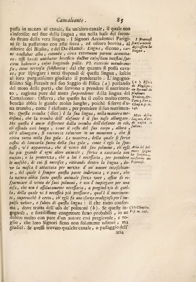 pafia in mezzo ai canale, fia un'altro canale , il quale non s’inferifce nel fine della lingua , ma nella bafe del fecon¬ do firato della vera lingua . I Signori Accademici Parigi- i Francefi ni fe la pacarono con affai fecca , ed ofcura brevità, alf'*rf****** riferire del Blafio, e del Du-Hamel. Lingua, dicono, cor-*£'&'** ** ne conflabat alba , rotunda , circa extremum parum acumina- ta. hyoìdi uniebatur beneficio duttus cu]ufidam iute fiini fipe- cìem babentis , cuius longitudo pollic. VI. exteriùs membrana- fa, incus nervofie fiubfi antico : dal che quanto fi pofia cava¬ re , per ifpiegare i moti fiupendi di quella lingua , lafcio al loro purgatifsimo giudizio il ponderarlo . L'ingegno- fifsimo Sig. Perault nel fuo Saggio di Fifica (a) parlando dei moto delle parti, che fervono a prendere il nutrimen- m to , ragiona pure del moto fiorprendente della lingua dei plufieurs Camaleonte. Offerva, che quefto ha il colio molto corto, benché abbia le gambe molto lunghe, poiché fi ferve d’u- ch^.bp.m na tromba, come P elefante > per prendere il fuo nutrimen- nò¬ to. One fia tromba (dice) è la fiua lingua, nella maniera me- Moto ,ilLl defima, che la tromba dell elefante è il fino nafio allungato, imgH#,!on~ Ma quefta è ancor differente dalla tromba dell elefante in cib> denajca si eh’ efifiendo così lunga , come il refio del fino corpo , allora , •*** * eh' è allungata, fi raccorcia talmente in un momento , che fi ritira tutta nella fiua gola. La maniera, della quale fi ferve coflui di lanciarla finora della fi'sa gola , come s* egli la fipu- taffie, v è apparenza, che il vento del fino polmone, eh’egli Ari* fot poi ha più grande d’ orni altro animale , ferva a cacciarla con . c » i i . \ /v» , . (t vi YìgtSCL-^^ empito e la prontezza, che a lui e necejjaria , per prendere conforme m te mofiche, di cui fi mirifico , ritirando dentro la lingua , do- Rrmcefe, ve la mofica è attaccata per mezzo d' un umore invifichian- te , del <quale è fiempre quefia parte imbevuta j e pare, che la natura abbia fatto quefto animale fienza voce , affine di ri- fiparmiare il vento de fuoi polmoni, e non V impiegare per una co fia, che non è affiolut amente necefifiaria , a pregiudizio di quel¬ la, della quale vi è neceffità più preffanre, qual è il nutrimen¬ to, imperocché è certo, eh’egli fa uno sforzo prodigio fio per firn- pulfio veloce, e fiubito di quefia lingua : il che tutto confer¬ ma , dove tratta dell'ufo de' polmoni (b). Se quelle in- (b)chapkr. gegnofe , e fottiliflìme congetture fieno probabili , io ne v,l dubito molto con pace d’un autore così pregievole, e vo¬ glio , che loro Signori fieno non fidamente uditori , ma giudici. Se aveffi trovato qualche canale, o paifaggk deir ) IJfiah Gqae > Recu&l de.