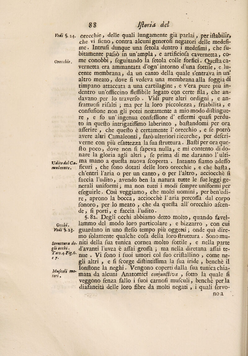 Vedi §. 24. Orecchie. Udito del Ca¬ meni conte. Occhi, Vedi §.23. Struttura de¬ gli occhi, Tav.^.fig,6. e 7, Mujcoli mo¬ tori , 8 8 lflor.ia dei orecchie, delle quali lungamente già parlai, per iftabilir, che vi fieno, contra alcuni generofi negatori delle medefi- me. Intruii dunque una fetola dentro i medefimi, che fu- bi t am ente pajfsò in un’ampia, è artificiofa cavernetta, co¬ me conobbi, feguitando la fetola colle forficì. Quella ca¬ vernetta era ammantata d’ogn’intorno duna fonile, e lu¬ cente membrana, da un canto delia quale s entrava in un* altro meato, dove fi vedeva una membrana alla foggia di timpano attaccata a una cartilagine > e vera pure piu in¬ dentro un’olììccmo flefìibile legato cqn certe fila, che an¬ davano per lo traverfo . Vidi pure altri ordigni , e an- frattuofi rifalli ; ma per la loro piccolezza, friabilità, e confufione non gli potei nettamente a mio modo diflingue- re > e fo un’ingenua confezione d’ elfermi quali perdu¬ to in quello intrigatilSmo laberinto , ballandomi per ora aderire , che quello è certamente 1’ orecchio , e fe potrò avere altri Camaleonti, farò ulteriori ricerche, per deferi- verne con più efattezza la fua llruttura. Balli per ora que¬ llo poco, dove non li fapeva nulla, e mi contento di do¬ nare la gloria agii altri , fe prima di me daranno l’ulti¬ ma mano a quella nuova feoperta . Intanto liamo adefiò licuri , che fono dotati delle loro orecchie , e che balla, ch’entri l’aria o per un canto, o per l’altro, acciocché li faccia l’udito, avendo ben la natura tutte le fue leggi ge¬ nerali uniformi, ma non tutti i modi fempre uniformi per efeguirle. Così veggiamo, che molti uomini, per benedi¬ re, aprono la bocca, acciocché l’aria percofla dal corpo fonoro, per lo meato , che da quella all’ orecchio afeen- de, li porti, e faccia l’udito. §, 8z, Degli occhi abbiamo detto molto, quando favel¬ lammo del modo loro particolare , e bizzarro , con cui guardano in uno Beffo tempo piu oggetti ; onde qui dire¬ mo folamente qualche cofa della loro llruttura . Sono mu¬ niti della fua tunica cornea molto fottile , e nella parte d’avanti l’uvea è affai grolfa ; ma nella diretana aliai te¬ nue . Vi fono i fuoi umori col fuo crillallino , come ne¬ gli altri , e li feorge diftintifiìma la fua iride , benché il lonltone la neghi. Vengono coperti dalla fua tunica chia¬ mata da alcuni Anatomici con]unttiva , fotto la quale li veggono fenza fallo i fuoi carnali mufculi, benché per la diafaneità delle loro fibre da molti negati , i quali fervo¬ no a