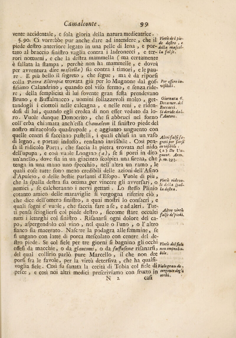 venie accidentale , e fola gloria della natura medicatóre • §.90. Ci vorrebbe pur anche dare ad intendere , che il J^deftro^è- piede deliro anteriore legato in una pelle di Iena , e por- /elUmafiel- tato al braccio liniftro vaglia contra i ladronecci , e ter- l* fai fi* rori notturni, e che la delira mammella ( ma certamente è fallata la hampa , perchè non ha mammelle , e dovrà per avventura dire mafcella) ha contra i timori, e le pau¬ re . E più bello il fe greto , che fegue , ma è da riporfi colla T tetra Elitropia trovata giù per loMugnone dal gof- Per- fifsimo Calandrino , quando col vifo fermo, e fenzaride^ viflbilz° re , della femplicità di lui fovente gran feda prendevano Bruno , e Buffalmacco , uomini follazzevoli molto , getGiornata 6 tandogli i ciottoli nelle calcagna , e nelle reni , e riden- boccacci'. * doh di lui,, quando egli credea di non effer veduto da lo- si derìde, dal- ro. Vuole dunque Democrito , che fi abbruci nel forno Fetore. colf erba chiamata anch ella Chamdeon il finiilro piede del nohro miracolofo quadrupede , e aggiunto unguento con quelle ceneri h facciano padelli, i quali chiuh in unvafo Aitrifripfe^ di legno, e portati indoffo, rendano invihbile , Così pen- greti per far fi fa il ridicolo Porta, che faccia la pietra trovata nel nido De Vn dell’upupa , e così vuole Longino (a), fe h porti in dito g*ent. un’anello, dove ha in un giacinto fcolpita unahrena, che p.m^i. tenga in una mano uno fpecchio, nell’ altra un ramo , le quali cofe tutte fono meno credibili delle azioni dell’Alino d’Apuleio, o delle behie parlanti d’Efopo. Vuole di più, che la fpalla dehra ha ottima_per vincere gli avverfarj, o nemici , fe calcheranno i nervi gettati « Lo Beffo Plinio LdefirJ. ~ cotanto amico delle maraviglie h vergogna riferire ciò , che dice dell’omero hnihro, a quai moffri lo confacri , e quali fogni e’ vuole, che faccia fare a fe, e ad altri. Tut¬ ti penfa fcioglierh col piede deliro , hccome Ilare occulti tutti i letarghi col hnihro . Rifanarh ogni dolore del ca-J * po, afpergendolo col vino , nel quale o l’uno , o l’altro fianco ha macerato. Nafcere la podagra alle femmine, fe fi ungano con latte di porca mefcolato con cenere del de¬ liro piede. Se col fiele per tre giorni h bagnino gli occhi ^ifieU offeh da macchie, o da glaucomi, o da fuffuftone rifanarh, non improba del qual collirio parlò pure Marcello , il che non dee porh fra le favole, per la virtù deterfiva > che ha qualh- voglia fiele. Così fu fanata la cecità di Tobia col fiele diFidegrmde pelce , e così noi altri medici preferivi amo con frutto in ■ N. z cafi.