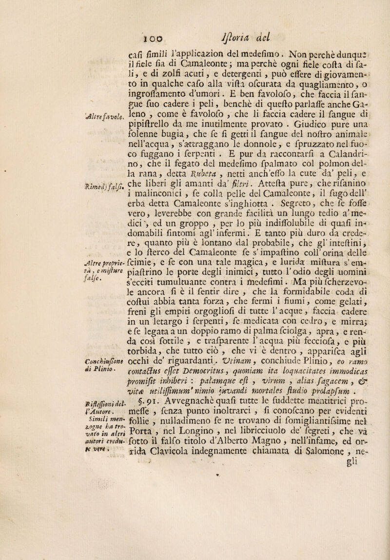 '%ìrnsà}falfi* Altre proprie- f a , cmifiure fake' Conchìufìont di Plinio. ca fi ùmili l’application del medefimo. Non perchè dunque il fiele fia di Camaleonte ; ma perchè ogni fiele corta di fa¬ tile di zolfi acuti, e detergenti, può eflere di giovamen¬ to in qualche cafo alla vifta ofcurata da quagliamento, o ingroflamento d’umori. E ben favolato, che faccia il fan¬ gue fuo cadere i peli, benché di quello parlarte anche Ga¬ leno , come è fa votolo , che li faccia cadere il fangue di pipirtrello da me inutilmente provato . Giudico pure una fblenne bugia * che fe fi getti il fangue del nortro animale nell’acqua, s’attraggano le donnole, e fpruzzato nel fuo¬ co fuggano i ferpenti . E pur da raccontarli a Calandri¬ no , che il fegato del medefimo fpalmato col polmon del¬ la rana, detta Rubeta , netti anch’erto la cute da’ peli , e che liberi gli amanti dà filtri. Attefta pure, cherìfanino i malinconici , fe colla pelle del Camaleonte, il fugo dell’ erba detta Camaleonte s’inghiotta . Segreto, che fe forte vero, leverebbe con grande facilità un lungo tedio a’me¬ dici ed un groppo , per lo piu indirtòlubile di quafi in-* domabili fintomi agl’infermi. E tanto piu duro da crede¬ re, quanto più è lontano dai probabile, che gl’intertini, e lo rterco del Camaleonte fe s’impallino coll’ orina delle fcimie, e fe con una tale magica, e lurida miftura s’em- piartrino le porte degli inimici, tutto l’odio degli uomini s’ecciti tumultuante centra i medefimi. Ma più fcherzevo- le ancora fi è il fentir dire , che la formidabile coda di cortui abbia tanta forza, che fermi i fiumi, come gelati, freni gli empiti orgoglio!! di tutte Tacque, faccia cadere in un letargo i ferpenti, fe medicata con cedro, e mirra; efe legata a un doppio ramo di palma fciolga, apra, e ren¬ da cosi fòttile , e trafparente l’acqua più fecciofa, e più torbida, che tutto ciò , che vi è dentro , apparifea agli occhi de’ riguardanti ,. Vtinam, conchiude Plinio, eo ramo conta Bus e ffet Demoeritus, quoniam ita loquacitates immodìcas promifit inbiberi : palamque efi , virwm , alias fagacem , & vita utilifiìmum*nìmio mvandi mortales ftudio prdapfum . Pifiejfionidel- §-9l- Avvegnaché quafi tutte le fuddette mentitrici prò- l’Autore. mefle * fenza punto inoltrarci , fi conofcano per evidenti simili men» f0nìe y nulladimeno fe ne trovano di fomigliantifsime nel HtVmVhrì Porta , nel Longino , nel libricciuolo de’ fegreti, che và autori creda, fotto il falfo titolo d’Alberto Magno , nell’infame, ed or> tevw. rida Clavicola indegnamente chiamata di Salomone à ne- gli