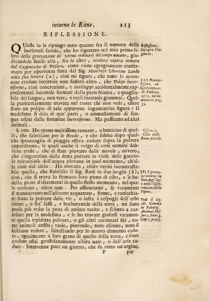 RIFLESSIONE. Uefte io ie ripongo tutte quante fra il numero delle Ripunti Sifcopre lyin¬ ganno . burlevoli favole, che ho rigettato nel mio primo li bro della generazione de* vermi ordinarj del corpo umano, giu¬ di candole limili alla , fra le altre , creduta, vipera orinata dal Cappuccino di Tefaro, come viene egregiamente confer¬ mato per e/perienza fatta dal Sig. Marchefe Vbertino Landò nella fua lettera ( a ) ; cioè mi figuro , che tutte le accen¬ nate credute lucertole non follerò altro , che Polipi lucer- tifarmi, cioè concrezioni, e inviluppi accidentalmente rap- prefentanti lucertole formati dalla parte bianca, eguaglia¬ bile del {angue, non vere, e reali lucertole giammai. Quel¬ la particolarmente trovata nel cuore chi non vede, effere flato un polipo di tale apparente ingannatrice figura ? Il medeiimo fi dica di quc parti , o ammaffamenti di {an¬ gue ufciti dalle femmine lucertiformi. Ma palliamo ad altri animali. §. ioo. Ho aperte moltiffime ranuzze, o botticine di quel¬ le, che faltellano per le firade , e che {libito dopo qual¬ che fpruzzaglia di pioggia efliva caduta fopra la polvere apparifcono, le quali anche il vulgo di certi uomini dab¬ bene crede , che di fiate piovano dalle nuvole , ovvero, che s’ingenerino dalla detta polvere in virtù delle goccio¬ le miracolofe dell acqua piovana in quel momento, eh el¬ la cade dal cielo . Ho trovato , ellere verità incontrafla- bile quella, che flabilifce il Sig. Redi in due luoghi (b), cioè, che fi trova lo flomaco loro pieno di cibo, e le bu¬ della piene d eferementi in quello fleffo momento, nel qua¬ le credono , effere nate . Per afìicurarmi , fe veramente fi trattenevanonellafciuttoacquattate, ferme, eranicchia- te fotto la polvere delle vie , o infra i cefpuglj dell' erbe vicine , o fra’ fallì , e bucherattole della terra , mi fono prefo più volte la pena di andare tacito , e foletto a raz¬ zolare per la medefima , e le ho trovate goderli veramen¬ te quella tepidetta polvere, o gli altri accennati Uri , co¬ me animali anfìbj ; onde, piovendo, tutte efeono, tutte fi falciano vedere , faltellando per lo nuovo elemento cadu¬ to, egualmente a loro grato di quello della terra, e fono credute aliai grofiolanamente allora nate , o dall'acca¬ dute. Intervenne pure un giorno, che fu rotto un’argine, • P per ( a ) Nuovzj QjJerv. ed EJperienze}ec. In Padova. 1713* nel Se¬ minario.pag% Ojferv. 7. Cibo delle Rane piccole. (b) E fper len¬ ze intorno la Gen.degl’Inf. e nelle OJfer- vaziom delle Vipere. Vedi il Sig: Ab. Gimmo, de Fabtilof. Animal.Dif- Jert.i.Part.g. Cap.ì.p.zfg.