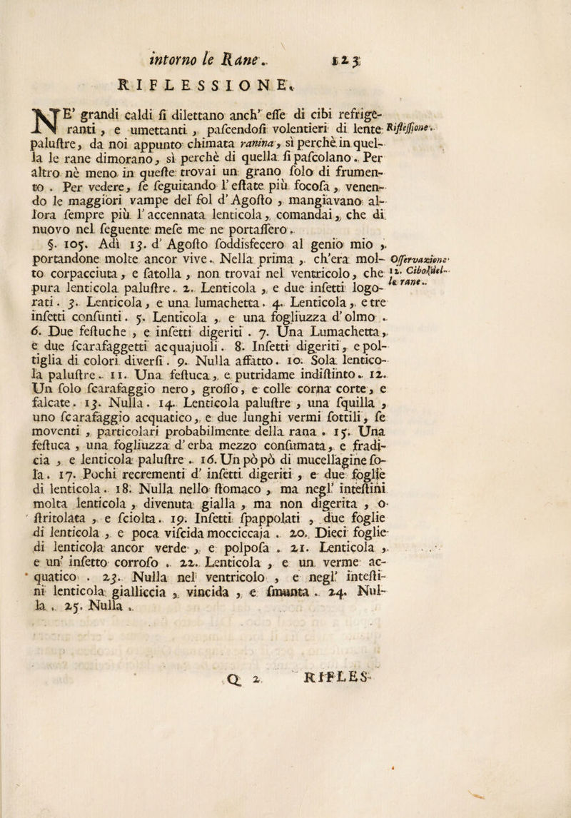 RIFLESSION E* NE* grandi caldi fi dilettano aneli’ effe di cibi refrige¬ ranti , e umettanti. *.. pafeendofi volentieri di lente: xip$ow.. palufire* da noi appunto chimata vernina y si perchè in quel¬ la le rane dimorano ,, sì perchè di quella fipafcolano. Per altro nè meno in quefie trovai un grano folo di frumen¬ to . Per vedere* fe legnitando 1’ efiate più focofa * venen¬ do le maggiori vampe del fol d’Agofio * mangiavano: al¬ lora Tempre più 1’ accennata lenti cola * comandai x che di nuovo nel Tegnente mefe me ne portaffero §. 105. Adì 13. d’ Agofio foddisfecero al genio mio » portandone moke ancor vive... Nella prima , ch’era mol- ojfetvas&me' to corpacciuta* e fatolla * non trovai nel ventricolo* che *1- pura lenticola palufire. x. Lenticola *; e due infetti: logo- ******* rati. Lenticola* euna. lumachetta. 4. Lenticola*, e tre infetti confanti. y. Lenticola * e una fogliuzza d’olmo . 6. Due fefiuxhe * e infetti digeriti . 7. Una Lumachetta , e due fcarafaggetti acquajuoli. 8. Infetti digeriti * e pol¬ tiglia di colori diverfi. 9. Nulla affatto, io. Sola lentico¬ la palufire ., 11. Una feftuca *, e putridame indlftinto.. ix. Un folo fcarafaggio nero * groffo, e colle corna corte * e falcate, 15. Nulla. 14. Lenticola palufire * una fquilla * uno fcarafaggio acquatico* e due lunghi vermi fottìi!, fe moventi * particolari probabilmente della rana . ly. Una fefiuca * una fogli uzza d’erba mezzo confini ata* e fradi¬ cia * e lenticola palufire . 1 <5. Un pò pò di mucellagine fo¬ la . 17. Pochi reerementi d’ infetti, digeriti * e due fòglie di lenticola. 18. Nulla nello ftomaco , ma negl’ inteffihi molta lenticola , divenuta gialla * ma non digerita * o ' firitolata * e fciolta. 19. Infetti Spappolati * due foglie di lenticola * e poca vifeida mocciccaja . xo„. Dieci foglie- di lenticola ancor verde * e polpofa .. xr. Lenticola * e un’ infetto corrofo xx. Lenticola * e un verme ac¬ quatico . xj. Nulla nel ventricolo * e negl’ intefii- ni lenticola gialliccia x vincidà , e fmunta . Nul¬ la zy, Nuila R f F L E $-