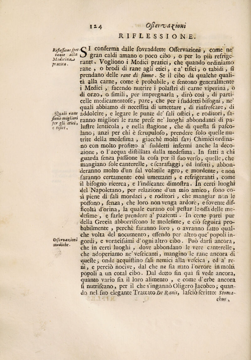 Riflejfwtc fpet lame aliti Medicina-» pratica, Quali rane J,Imo migliori per gli etici, e tìfici. &/jcrvazJonì mediche. SI conferma dalle fovraddette Offervazioni , come ne* gran caldi amano o poco cibo , o per lo piu refrige¬ rante* Vogliono i Medici pratici, che quando ordiniamo rane , o brodi di rane agli etici, e a* tifici, o rabidi, fi prendano delle rane di fiume. Se il cibo dà qualche quali¬ tà alla carne, come è probabile, e fentono generalmente i Medici , facendo nutrire i polafiri di carne viperina, o di orzo, a fimili, per impregnarla , dirò così , di parti- celle medicamentofe, pare, che per i fuddetti bifogni, ne quali abbiamo di neceflisà di umettare , di rinfrefeare, di addolcire, e legare le punte de' fiali oftici, e roditori, fa¬ ranno migliori le rane prefe ne’ luoghi abbondanti di pa~ luflre lenticola , e nella fiagione , che di quella fi pasco¬ lano anzi per chi è fcrupulofo, prendere fola quelle nu¬ trite della medefima , giacché molti favj Chimici ordina¬ no con molto profitto a’ fuddetti infermi anche la deco¬ zione , o T acqua diftillata dalla medefima * In fatti a chi guarda fenza palfione la cofa per il fuo verfo, quelle, che mangiano fole canterelle, e fcarafaggi, ed infetti, abbon- deranno molto d’un fai volatile agro, e mordente , e non faranno certamente così umettanti , e refrigeranti, come il bifogno ricerca, e l’indicante dimoftra. In certi luoghi del Napoletano, per relazione d’un mio amico, fono co¬ sì piene di fiali mordaci , e roditori , che mangiar non le pofiòno, fenza , che loro non venga ardore, efovente dif¬ ficoltà d’orina, la quale curano col pefiar le alfa delle me- defime, e farle prendere a' pazienti . In certe parti pur della Grecia abborrifeono le medefime, e ciò feguirà pro¬ babilmente , perchè faranno loro > o avranno fatto qual¬ che volta del nocumento, effendo per altro que’ popoli in¬ gordi, e voracifsimi d’ogni altro cibo. Può darli ancora, che in certi luoghi , dove abbondano le vere canterelle, che adoperiamo ne’ vefricanti, mangino le rane ancora di quelle ; onde acquiftino fiali nemici alla vefcica , ed a’ re¬ ni, e perciò nocive, dal che n$ fia nato l’orrore in molti popoli a un cotal cibo. Dal detto fin qua fi vede ancora, quanto vario fia il loro alimento , e come d’erbe ancora fi nutrifeano , per il che s’ingannò Oligero Jacobeo; quan¬ do; neh fuo elegante Trattato De Ranis, lafciòfcritto: Stoma-