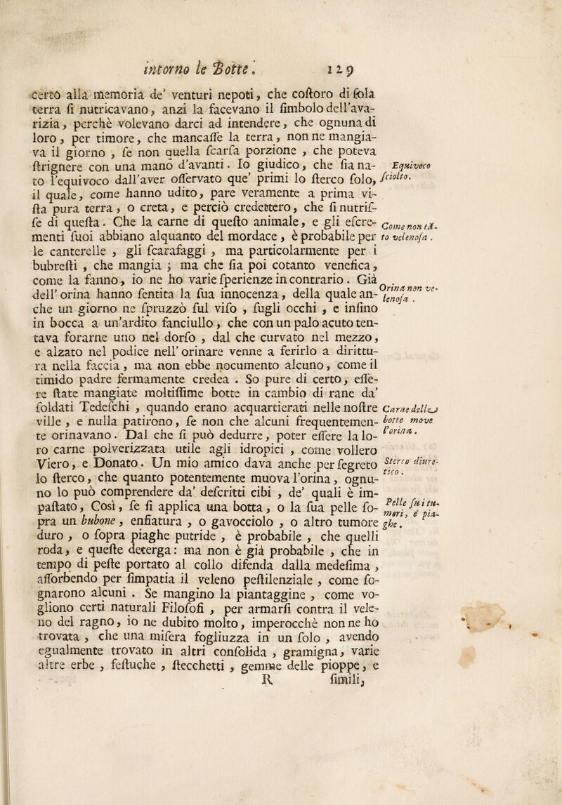 certo alla memoria de* venturi nepoti, che coftoro di fola terra fi nutricavano, anzi la facevano il fitnbolo dell’ava¬ rizia, perchè volevano darci ad intendere, che ognuna di loro, per timore, che mane a de la terra, non ne mangia¬ va il giorno , fe non quella (caria porzione , che poteva firignere con una mano d’avanti. Io giudico, che fia na- Equivoco to requivoco dall’aver offervato que primi lo Aereo folo, il quale, come hanno udito, pare veramente a prima vi¬ lla pura terra, o creta, e perciò credettero, che fi nutrir¬ le di quella. Che la carne di quello animale, e gli efere- come non a. menti Tuoi abbiano alquanto del mordace , è probabile per to veleno/*. le canterelle , gli fcarafaggi , ma particolarmente per i bubrefti , che mangia ; ma che fia poi cotanto venefica, come la fanno, io ne ho varie fperienze in contrario. Già . deir orina hanno fentita la Tua innocenza, delia quale an-°™^^ che un giorno ne fpruzzò fui vifo , lugli occhi , e infino in bocca a un’ardito fanciullo, che con un palo acuto ten¬ tava forarne uno nei dorfo , dal che curvato nel mezzo, e alzato nel podice nell’ orinare venne a ferirlo a dirittu¬ ra nella faccia, ma non ebbe nocumento alcuno, come il timido padre fermamente credea . So pure di certo, elle- re fiate mangiate moltifiime botte in cambio di rane da’ ioldati Tedefchi , quando erano acquartieraci nelle nofire Carne dsll^j ville , e nulla patirono, fe non che alcuni frequentemen- botte move te orinavano. Dal che fi può dedurre, poter effere la lo- 1 orin* * ro carne polverizzata utile agli idropici , come vollero Viero, e Donato. Un mio amico dava anche perfegreto s'crf0 dÌMn- lo fterco, che quanto potentemente muova l’orina, ognu- UCOm no lo può comprendere da’ deferitti cibi , de’ quali è im¬ pattato, Così, fe fi applica una botta, 0 la fua pelle fo- pra un bubone, enfiatura , o gavocciolo , o altro tumore ghe. duro , o fopra piaghe putride , è probabile , che quelli roda, e quelle deterga: ma non è già probabile , che in tempo di pelle portato al collo difenda dalla medefima , afiòrbendo per fimpatia il veleno pefiilenziale , come fo¬ gnarono alcuni . Se mangino la piantaggine , come vo¬ gliono certi naturali Filofofi , per armarli contra il vele¬ no del ragno, io ne dubito molto, imperocché non ne ho trovata , che una mifera fogliuzza in un folo , avendo egualmente trovato in altri confolida , gramigna, varie altre erbe , fdtuche , Uccelletti , gemme delle pioppe, e R fintili;