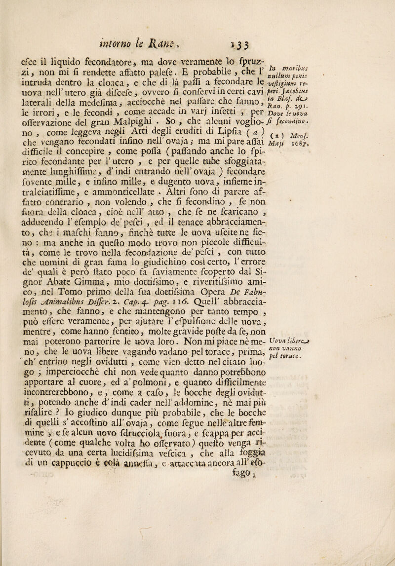 efce il liquido fecondatore) ma dove veramente lo fpruz- zi, non mi fi rendette affatto palefe. E probabile , che V intruda dentro la cloaca, e che di là palli a fecondare le 'veftiglum ve* uova nell' utero già difcefe, ovvero fi confervi in certi cavi feri jacobcus laterali della medefìma, acciocché nel paffare che fanno, j ^ le irrori, e le fecondi , come accade in varj infetti , per Dove leubvct olfervazione del gran Malpighi . So , che alcuni voglio- fi femdino. no , come leggeva negli Atti degli eruditi di Lipfia (a) ( a } Mm( che vengano fecondati inlino nell' ovaia; ma mi pare affai mxjì difficile il concepire , come polla (paffando anche lo fpi- rito fecondante per f utero , e per quelle tube sfoggiata- mente lunghiffime, d’indi entrando nell’ ovaja ) fecondare fovente mille, e infliio mille, e dugento uova , inlieme in¬ tralci atiffìme , e ammonticellate - Altri fono di parere af¬ fatto contrario , non volendo , che li fecondino , fe non fuora della cloaca, cioè nell’ atto , che fe ne fcaricano , adducendo f efemplo de’ pefci , ed il tenace abbracciamen¬ to , che i mafchi fanno, finché tutte le uova ufcite ne fie¬ no : ma anche in quello modo trovo non piccole difficul- tà, come le trovo nella fecondazione de’pefci , con tutto che uomini di gran fama lo giudichino cosi certo. Terrore de quali è però flato poco fa faviamente fcoperto dal Si¬ gnor Abate Gimma, mio dottifsimo, e riveritifsimo ami¬ co, nel Tomo primo della fua dottifsima Opera De Fabu¬ la fts ^inimalibus Differ. 2. Cap. 4. pag. nò. Quell’ abbraccia¬ mento, che fanno, e che mantengono per tanto tempo , può effere veramente, per ajutare Tefpullione delle uova, mentre, come hanno fentito, molte gravide polle da fe, non mai poterono partorire le uova loro. Non mi piace nè me- Vevai&ercjt no, che le uova libere vagando vadano pel torace, prima, ^torace eh’ entrino negli ovidutti , come vien detto nel citato luo¬ go imperciocché chi non vede quanto danno potrefbbono apportare al cuore, ed a’polmoni, e quanto difficilmente incontrerebbono, e , come a cafo, le bocche degli ovidut¬ ti , potendo anche d’indi cader nell’ addomine, nè mai piu rifalire ? Io giudico dunque più probabile, che le bocche di quelli s’accollino all’ovaja, come fegue nelle altre fem¬ mine , eie alcun uovo fdrucciola; fuora, e fcappaper acci¬ dente ( come qualche volta ho offervato ) quello venga ri¬ cevuto da una certa lucidifsima vefcica , che alla foggia di un cappuccio è colà anneffa, c attaccata ancora alTefò- fogo a r