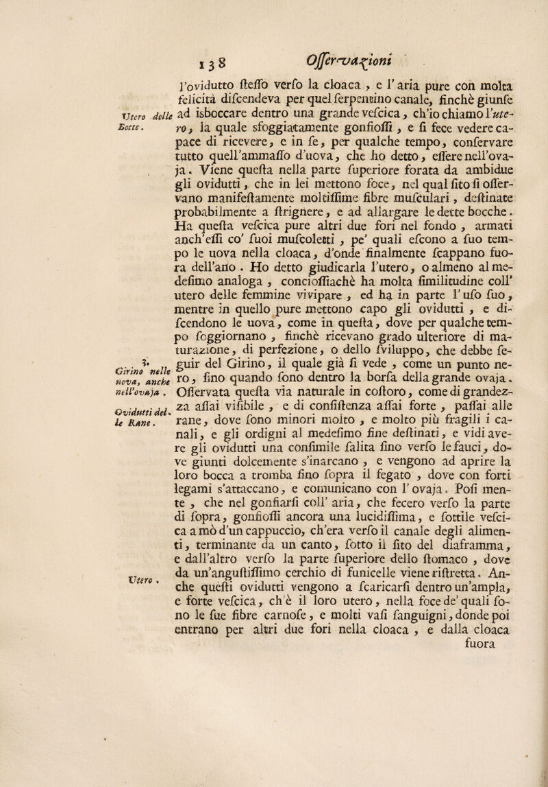 Utero de lle Botte. Cirino nelle nova, anche nell'ovaia , Ovidutti del* le Rane, Utero » 138 Ojjèrny anioni l’ovidutto dedo verfo la cloaca , el’ aria pure con molta felicità difendeva per quel ferpenuino canale, finche giunfe ad isboccare dentro una grande vefcica, ch’io chiamo lute¬ rò, la quale sfoggiatamente gonfioffi , e fi fece vedere ca¬ pace di ricevere, e in fe , per qualche tempo, confervare tutto gueU’ammaffo d’uova, che ho detto, elfere neli’ova- ja. Viene quella nella parte fuperiore forata da ambidue gli ovidutti, che in lei mettono foce* nel qualfitoil offer- vano mani fedamente molti dime fibre mufculari, dedìnate probabilmente a drigriere, e ad allargare le dette bocche. Ha queda vefoica pure altri due fori nel fondo , armati anch’dfi co’ fuoi mufcoletti , pe’ quali efcono a fuo tem¬ po le uova nella cloaca, d’onde finalmente fcappano fuo- ra dell’ano . Ho detto giudicarla l’utero, o almeno al me- defimo analoga , conciodiachè ha molta fimilitudine coll* utero delle femmine vivipare , ed ha in parte l’ufo fuo, mentre in quello pure mettono capo gli ovidutti , e di¬ fendono le uova, come in queda, dove per qualche tem¬ po fcggiornano , finché ricevano grado ulteriore di ma¬ turazione, di perfezione, 0 dello (Viluppo, che debbe fe- guir del Girino, il quale già fi vede , come un punto ne¬ ro, fino quando fono dentro la borfa della grande ovaja. Offervata queda via naturale in codoro, come di grandez¬ za affai vifibile , e di confidenza affai forte , paffai alle rane, dove fono minori molto , e molto piu fragili i ca¬ nali , e gli ordigni al medefimo fine dedinati, e vidi ave¬ re gli ovidutti una confimile falita fino verfo le fauci , do¬ ve giunti dolcemente s’inarcano , e vengono ad aprire la loro bocca a tromba fino fopra il fegato , dove con forti legami s’attaccano, e comunicano con l’ovaja. Polì men¬ te , che nel gonfiarli coll’ aria, che fecero verfo la parte di fopra, gonfiodi ancora una lucidiffima, e fottile vefci- ca a mò d’un cappuccio, ch’era verfo il canale degli alimen¬ ti , terminante da un canto, fotto il fito dei diaframma, e dall’altro verfo la parte fuperiore dello domaco , dove da un’angudidìmo cerchio di funicelle viene ridretta. An¬ che quelli ovidutti vengono a .(caricarli dentro un’ampia, e forte vefcica, che il loro utero, nella foce de’quali fo¬ no le fue fibre camole, e molti vali fanguigni, donde poi entrano per altri due fori nella cloaca , e dalla cloaca fuora