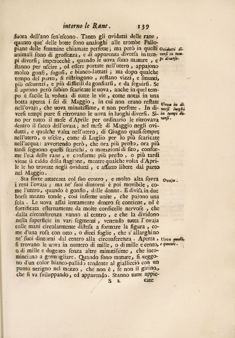 jfuora dell’ano feaefeono. Tanto gli ovidutti delle rane , guanto que’ delle botte fono analoghi alle trombe Fallo- piane delle femmine chiamate perfette, ma però in quelli Ovidutti dì- animali fono di groffezza > e di apparenza diverfa in te;n~ verfimjm* pi di ver/i ; imperocché , quando le uova fono mature , e ** Àivgf**' Hanno per ufeire , ed edere portate nell’utero , appaiono molto gonfi ) fugo fi, e bianco-lattati j ma dopo qualche tempo del parto* fi ridringono * reftano vizzi, e fmunti, piu ofeuretti, e piu difficili da gonfiarli, e da feguirfi. Se fi aprono però' ftibito fcaricate le uova, anche in quel tem¬ po è facile la veduta di tutte le vie , come notai in una botta aperta i fei di Maggio , in cui non erano redate v àì neirovafa, che uova minutiffime, e non perfette . In di- ver fi luoghi veri! tempi pure fi ritrovano le uova in luoghi divertì. Si- m no per tutto il mefe d’Aprile per ordinario le ritrovava ver^' dentro il facco dellovaia; nel mefe di Maggio negli ovi¬ dutti, e qualche volta nell’utero; di Giugno quali tempre nellutero, o ufeite, come di Luglio per lo più fcaricate nell’acqua: avvertendo però , che ora più predo, ora più tardi feguono quedi fcarichi, o mutazioni di fico, confor¬ me l’età delle rane , e conforme più predo , o più tardi viene il caldo della dagione, mentre qualche volta d’Apri- le le ho trovate negli ovidutti , e affatto libere dal parto nel Maggio. Sta forte attaccata col fùo centro , e molto alta fovra owj» ; I reni l’ovaja ; ma ne' fuoì dintorni è poi movibile , co¬ me luterò, quando è gonfio, delle donne. Edivifaindue borfe mezzo tonde , cosi infieme unite , che paiono una fola . Le uova affai lentamente dentro fe contieneed è fortificata edernamente da molte cordicelle nervofe , che dalla circonferenza vanno al centro , e che la dividono nella fuperficie in varj fegmenti , venendo tutta f ovaja colle mani circolarmente didefa a formare la figura , co¬ me d'una rofa con otto , o dieci foglie , che s allarghino ne’ fuoi dintorni dal centro alla circonferenza . Aperta , Vov* q*ul% fi trovano le uova in numero di mille , o di mille e cento, e quante . o di mille e dugento fenza altre minutifsime , che inco¬ minciano a germogliare. Quando fono mature, fi veggo¬ no d’un color bianco-pallido tendente al gialliccio coti un punto nerigno nel mezzo , che non è , fe non il girino* che fi va fviluppando, ed apparendo * Stanno tutte appic- 7 S x, cate: