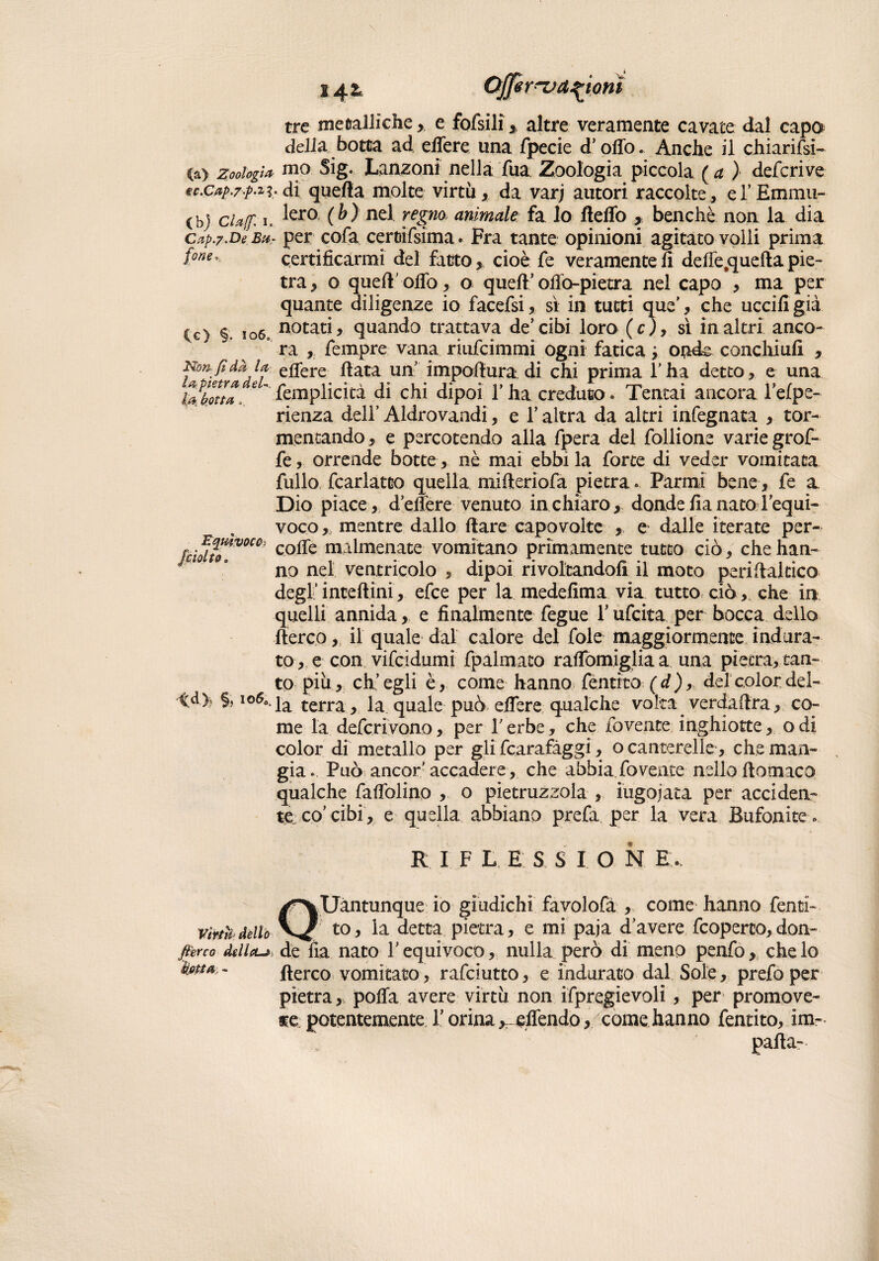 14& ^r^va^ionì tre me calli clic,, e fofsili altre veramente cavate dal capa delia botta ad efiere una fpecie cF olio. Anche il chiarirsi- (a> zoologi* mo Sig. Lanzoni nella Tua Zoologia piccola (a ) defcrive tc.cap.z-p-2?. di quella molte virtù * da varj autori raccolte , eTEmmii- (bj elaf i. ^er0 (b) nel regno animale fa lo fteflò , benché non la dia cap.y.De Bar per cofa certrifsìma. Fra tante opinioni agitato volli prima fone° certificarmi del fatto, cioè fe veramente fi delle .quella pie¬ tra, o queft’ofiò, o quell’olio-pietra nel capo , ma per quante diligenze io facefsi, sì in tutti que’, che uccifi già Cg) §. io6„ notat^ quando trattava de’cibi loro (c), sì in altri anco-  ra , fempre vana riufeimmi ogni fatica ; onde conchiufi , Non. fi dà u efiere fiata un’ impofiura di chi prima l’ha detto, e una Motta. eUfemplicità di chi dipoi l’ha creduto. Tentai ancora l’efpe- rienza deli’ Aldrovandi, e l’altra da altri infegnata , tor¬ mentando, e percotendo alla fpera del follione varie grof- fe, orrende botte , nè mai ebbi la forte di veder vomitata fullo fcarlatto quella mifieriofa pietra. Parmi bene, fe a Dio piace, defiere venuto in chiaro, donde fia nato l’equi¬ voco mentre dallo Ilare capovolte , e dalle iterate per- fcìdto'V0CÙÌ C0^e m:dmenate vomitano primamente tutto ciò, che han¬ no nel ventricolo , dipoi rivoltandoli il moto peri fia! cica degl’ incelimi, efee per la medefima via tutto ciò , che in quelli annida, e finalmente fegue Y ufeita per bocca dello fterco, il quale dal calore del fole maggiormente indura¬ to, e con vifeidumi fpalmato rafiomigliaa una pietra, tan¬ to più, eh’ egli è, come hanno fentito ( d) ,, dei color del- ^d>) §, i©60t|a terra^ la quale può efiere qualche volta. verdaftra, co¬ me la defcriyono, per l’erbe, che fovente inghiotte, odi color di metallo per gli fcarafàggi, o canterelle , che man¬ gia» Può ancor’accadere, che abbia fomite nello ftomaco qualche faflòlino , o pietruzzola , iugojata per acciden¬ te co’ cibi, e quella abbiano prefa per la vera Bufonite » R I F L E S SION E, Quantunque io giudichi favolofa , come hanno fenti¬ to, la detta pietra, e mi paja d’avere feoperco,don¬ are della-» de fia nato l’equivoco, nulla però di meno penfo, che lo ’ fterco vomitato, rafeiutto, e indurato dal Sole, prefo per pietra, polla avere virtù non ifpregievoli, per promove- $e potentementeT orina offendo , come hanno fentito, im¬ pali a-