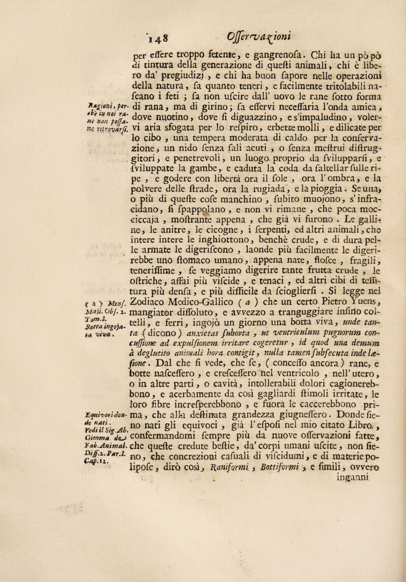 Stigmi, per- tie in noi VA' non pojfa- Xitrqvarfi. f a > Menf. jytajl. Obf • 2 • Totn.l. JSotta ingoja* . Mqai'voti don¬ de nati. r^/ <7 Cimma de~) 1? ab. Animai. Bijf.z.Far.L Cap.ìi. Ò48 Cffernj anioni per efiere troppo fetente, e gangrenofa. Chi ha un pò pò di tintura della generazione di quelli animali » chi è libe¬ ro da pregiudizi , e chi ha buon fapore nelle operazioni della natura, fa quanto teneri, e facilmente tritolabili na- fcano i feti ; fa non ufcire dall’ uovo le rane fotto forma ■ di rana, ma di girino ; fa elfervi necdfaria l'onda amica , dove nuotino, dove fi diguazzino, e s'impaludino, voler¬ vi aria sfogata per lo refpiro, erbette molli, e dilicate per lo cibo , una tempera moderata di caldo per la conferva- zione, un nido fenza fali acuti , o fenza meftrui difirug- gitori > e penetrevoli, un luogo proprio da fvilupparfi, e inviluppate la gambe, e caduta la coda da faltellar fulle ri- pe , e godere con libertà ora il fole , ora l'ombra, e la polvere delle firade, ora la rugiada, e la pioggia. Se una, o più di quelle cofe manchino , fubito muojono, s’infra¬ cidano, fi fpappolano , e non vi rimane , che poca moc¬ ci ccaj a , mofirante appena , che già vi furono . Le galli-; ne, le anitre, le cicogne, i ferpenti, ed altri animali,che intere intere le inghiottono, benché crude, e di dura pel¬ le armate le digerifcono , laonde piu facilmente le digeri¬ rebbe uno fiomaco umano, appena nate, flofce , fragili, teneriffime , fe veggiamo digerire tante frutta crude , le ofiriche, affai piu vifeide , e tenaci , ed altri cibi di teni¬ tura piu denfa, e piu difficile da fcioglierfi . Si legge nel Zodiaco Medico-Gallico (a ) che un certo Pietro Yuens, mangiator diffoluto, e avvezzo a tranguggiare infido col¬ telli, e ferri, ingojò un giorno una botta viva, unde tan¬ ta (dicono) anxietas fuborta , ut ventriculum pugnorum con- cuffione ad e xpulfionem irritare cogeretur , id quod una demum à deglutito animali bora contigit, nulla tamen fuhfecuta inde Ite- fiione. Dal che fi vede, che fe, ( conceffo ancora ) rane, e botte nafceffero , e crefceffero nel ventricolo , nell' utero, o in altre parti, o cavità, intollerabili dolori cagionereb- bono, e acerbamente da così gagliardi ftimoli irritate, le loro fibre increfperebbono , e fuora le caccerebbono pri¬ ma, che alla defiinata grandezza giugndfero. Donde fie¬ no nati gli equivoci , già l’efpofi nel mio citato Libro., confermandomi fempre piu da nuove offervazioni fatte, che quelle credute beftie, da' corpi umani ufcite, non fie¬ no , che concrezioni cafuali di vifcidumi, e di materie po~ lipofe, dirò così., Ranifomi > Bottifomi, e fimili, ovvero inganni