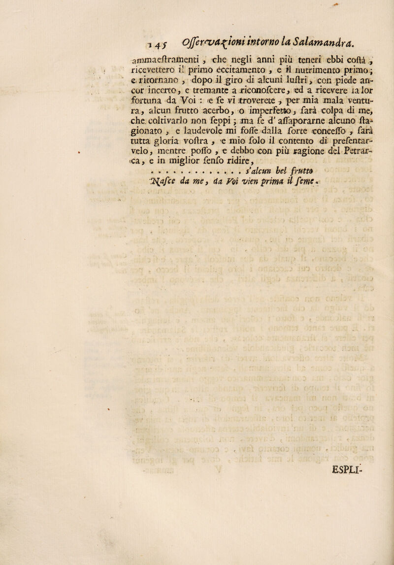 arnmaedramenti , che negli anni piu teneri ebbi coda , ricevettero i! primo eccitamento , e il nutrimento primo* e ritornano > dopo il giro di alcuni luflri > con piede an¬ cor incerto, e tremante a riconofcere, ed a ricevere lalor fortuna da Voi : e fe vi troverete , per mia mala ventu¬ ra, alcun frutto acerbo, o imperfetto, farà colpa di me, che coltivarlo non feopi ; ma fe d'affaporarne alcuno Ca¬ gionato , e iaudevole mi fofìe dalla forte concedo , farà tutta gloria vedrà , e mio folo il contento di prefentar- velo, mentre polfo , e debbo con più ragione dei Petrar¬ ca, e in miglior fenfo ridire, .*.. . $ alcun bel frutta l$afce da me, da Voi vieti prima il feme* ESPLI-