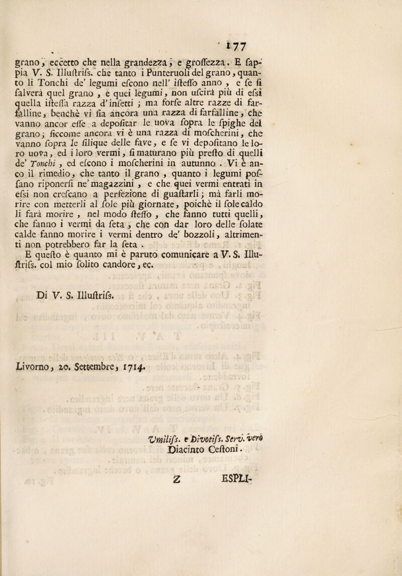 ' *77 •t grano > eccetto che nella grandezza, e groffezza« E fap- pia V. S. Illuhrifs. che tanto i Punteruoli del grano , quan¬ to li Tonchi de’ legumi efeono nell' ifteflo anno , e fe lì fai vera quel grano , e quei legumi, non ufeirà piu di efsì quella ihelfa razza d'infetti ; ma forfè altre razze di far¬ falline, benché vi ha ancora una razza di farfalline, che vanno ancor effe a depohtar le uova fopra le fpighe dei grano; hccome ancora vi è una razza di mofeherini, che vanno fopra le filique delle fave, e fe vi depohtano le lo¬ ro uova, ed i loro vermi, h maturano più preho di quelli de’ Tonchi , ed efeono i mofeherini in autunno . Vi è an¬ co ii rimedio, che tanto il grano , quanto i legumi pof- fano riponerh ne’magazzini , e che quei vermi entrati in èfsi non crefcano a perfezione di guaharli; mà farli mo¬ rire con metterli al fole più giornate, poiché il fole caldo li farà morire , nel modo beffo , che fanno tutti quelli, che fanno i vermi da feta , che con dar loro delle folate calde fanno morire i vermi dentro de’ bozzoli, altrimen¬ ti non potrebbero far la feta . E queho è quanto mi è parutó comunicare a V. S. Illu- flrifs. col mio folito candore ,ec. Di V. S. Iliuhrifs. Livorno > zo* Settembre, 1714, Vmìlifs. 1? Dìvotifs. Serti* veri ©iacinto Celioni. Z ESPLI-