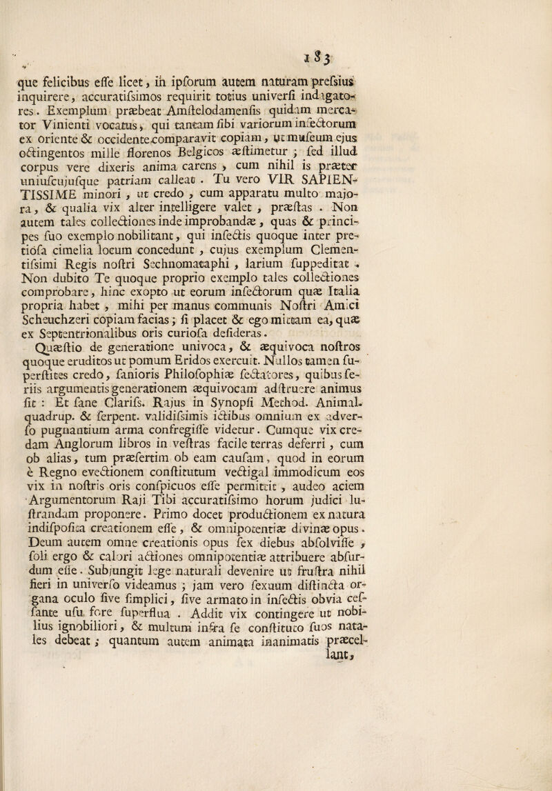 que felicibus effe licet > ih ipforum autem naturata prefsius; inquirere, accuratifsimos requirit totius univerfl indagato* res. Exemplum prasbeat Araftelodamenfis quidam merci» tot Vinienti vocatus, qui tantamfibi variorum infedorum ex oriente & occidentecomparava copiam, ut mufeum ejus odingentos mille fforenos Belgicos aeftimetur ; fed illud corpus vere dixeris anima carens > cum nih.il is praeter uniufcujufque patriam calleat . Tu vero VLR SAPIEN¬ TISSIME minori , ut credo > cum apparatu multo majo- ra, 6c qiialia vix alter in,telligere valet > prasftas . Non autem tales codlediones inde improbandas, quas & princi- pes fuo exemplo nobilitant, qui infedis quoque inter pre- tiófa cimelia locum concedimi , cujus exemplum Clemen- tifsimi Regis noftri Sechnomacaphi , larium fuppeditat - Non dubito Te quoque proprio exemplo tales collediones comprobare, bine exopto ut eorum infedorum quae Italia propria habet , mihi per manus communis Noftri Amici Scheuchzeri copiam facias ; ft placet & ego mi team ea, quas ex Septentrionalibus oris curiofa defideras. Quaeftio de generazione univoca ? & equivoca noftros quoque eruditos ut pomum Eridos exercuit. Nullos carnea fu- perftites credo, fanioris Philofophiae fedatores, quibus fe- riis argumenris generationem aequivocani adftruere animus fit : Et Tane Clarifs. Rajus in Synopfi Method. Animai, quadrup. & Terpeni. validifsimis idibus omnium ex ad ver- To pugnantium arma confregiife videtur. Cumque vix cre¬ dala Anglorum libros in veftras facile terras deferri, cum ob alias > tum praefertim ob eam caufam, quod in eorum è Regno evedionem conftitutum vedigli immodicum eos vix in noftris oris conTpicuos effe permitrit 3 audeo aciem Argumentorum Raji Tibi accuratifsimo horum judici lu- ftrandim proponete. Primo docet produdionem ex natura indifpoftta creationem elle, & omnipotentiae divinai opus* Deum autem omne creationis opus fex diebus abfolviffe f foli ergo & calori adiones omnipotentim attribuere abfur- dum elle. Subjungit lege naturali devenire ut fruftra nihii fieri in univerfo videamus ; jam vero fexuum diftinda or¬ gana oculo five Empiici, live armato in infedis obvia cef- fante ufu fqre . fuperflua . Addit vix contingere ut nobi- lius ignobiliori y & multum infra fe conftituto fuos nata- les debeat ; quantum autem animata inanimatis praecel- lauti