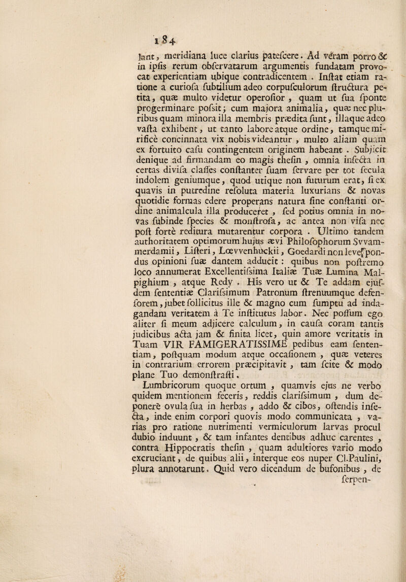 1S4 knt , meridiana luce clarius patefcere. Ad vàram porro & in ipfis rerum obfervatarum argumentis fundatam provo¬ car experientiam ubique concradicentem . Inftac etiam ra- tione a curiofa fubtilium adeo corpufculorum llrudura pe¬ rita, quce multo videtur operofior , quam ut Tua fponte progerminare pofsit; cum majora ammalia, quaenecplu- ribus quam minora illa membris prasdita funt, illaque adeo valla exhibent, ut tanto laboreatque ordine, tamquemi¬ ri fi c è concinnata vix nobisvideantur , multo aliam quam ex fortuito cafu contingentem originem habeant . Subjkit denique ad finnandam eo magis thefin , omnia infeda in certas divifa clalfes conflanter fuam fervare per tot fecula indolem geniumque, quod utique non futurum erat, il ex quavis in putredine refoluta materia luxurians Se novas quotidie forraas edere proper^ns natura fine confianti or¬ dine animalcula illa producefet , fed potius omnia in no¬ vas fubinde fpecies Se mon^rofa, ac antea non vifa nec poli fortè reditura mutarenpir corpora . Ultimo tandem authoritatem optimorum hujt^s aevi Philofophorum Svvam- merdamii, Liileri, Loevvenhùckii, Goedardi non levefpon- dus opinioni fuas dantem adducit : quibus non poliremo loco annumerar Excellentifsima Italia^ Tuas Lumina Mal- pi g hi um , atque Redy . His vero ut Se Te addam ejuf- dem fententiae Clarifsimum Patronum llrenuumque defen- forem, jubet follie itus ilie Se magno cum fumptu ad inda- gandam veritatem à Te inllitiitus labor. Nec poflum ego aliter fi meum adjicere calculum, in caufa coram tantis judicibus ada jam Se finita licet, quin amore veritatis in Tuam VIR FAMIGERATISSIME pedibus eam fenten- ti am f poftquam in od uni acque occafionem , quae veteres in contrarium errorem precipitavi , tam feite & modo piane Tuo demonilralli • Lumbricorum quoque ortum , quam vis ejus ne verbo quidem mentionem feceris, reddis clarifsimum , duna de- ponerè ovulafua in herbas , addo Se cibos, ollendis infe¬ da , inde enim corpori quovis modo communicata , va- rias prò ratione nutrimenti vermiculorum larvas procul dubio induunt, & tam infantes dentibus adirne carentes , centra Hippocratis thefin , quam adultiores vario modo excruciant, de quibus alii , interque eos nuper Ci.Paulini, plura annotarunt « Quid vero dicendum de bufonibus, de ferpen-