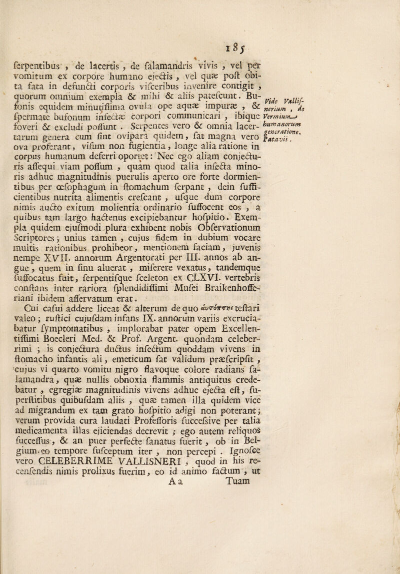 ferpentibus , de kcertis , de fàlamandris vi vis , vel per vomitimi ex corpore humano ejedis , vel qua; poli coi¬ ta fata in defunóli corpòris vifceribus invenire contigit , quorum omnium exempla & mihi & aliis patefcunt. Bu- fonis equidem minutiffima ovula ope aqua? impura , & fpermate bufonum infètte corpori communicari , ibique foveri & excludi pofìunt . Serpentes vero & omnia lacer- tarum genera cum fi nt ovipara qui de m, fac magna vero ova proferant, vifum non fugientia, longe alia ratione in corpus humanum deferri oportet : Nec ego aliam conj e Cla¬ ris adequi viam poffum , quam quod calia infeda mino- ris adhuc magnitudini puerulis aperto ore forte dormien¬ ti bus per oefophagum in ftomachum ferpant , dein fuffi- ciendbus nutrita alimentis crefcant * ufque dum corpore nimis audio exitum molientia ordinario fuffocent eos 3 a quibus tam largo hadenus excipiebanmr hofpitio. Exem¬ pia quidem ejufmodi plura exhibent nobis Obfervationum Scriptores ; unius tamen 5 cujus fidem in dubiurn vocare multis rationibus prohibeor> mentionem faciam, juvenis nempe XVII- ano.orimi Argentorati per III. annos ab an¬ gue , queni in fìnu aluerat , miferere vexatus, tandemque fuffocatus fuit, ferpentifque fceleton ex CLXVL vertebris conflans inter rariora fplendidiffimi Mufei BraikenhofFe- riani ibidem affervatum erat. Cui cafui addere liceac &-alterimi de quo teflari valeo ; rullici cujufdam infans IX. annóorum variis excrucia- batur fymptomatibus , implorabat pater opem Excellen- tiffimi Éoecleri Med. & Prof. Argent. quondam celeber¬ rimi i is conjedura dudus infedum quoddam vivens in flomacho infantis ali, emecicum fat vali dum prasfcripfk , cujus vi quarto vomiti! nigro flavoque colore radians fa- lamandra, qua? nullis obnoxia flammis antìquitus crede- batur , egregia? magnitudinis vivens adhuc ejeda eft, fu- perflitibus quibufdam aliis , qua? tamen illa quidem vice ad migrandum ex tatn grato hofpitio adigi non poteranc ; verum provida cura laudati Profefforis fuccefsive per talia medicamenta illas ejiciendas decrevit ; ego autem reliquos fucceffus-, óc an puer perfede fanatus fuerit> ob in Bel- gium.eo tempore fufeeptum iter , non percepì . Ignofce vero CELEBERRIME VALLISNERI , quod in his re- cenfendis nimis prolixus fuerim, eo id animo fadum , ut A a Tuam Vide Valli\f- nerìum , de Vermium_» humanorum gen&ratione. Fata vii.