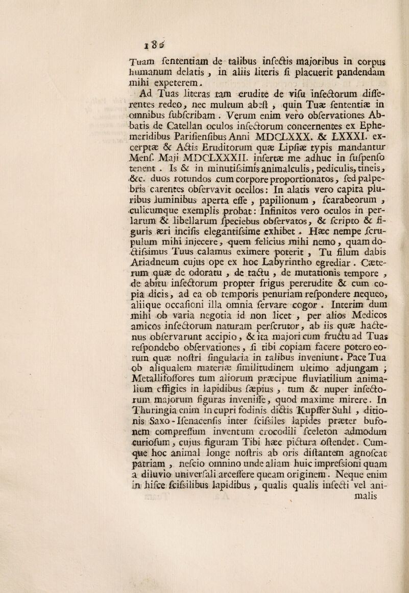 Tuafli fententiam de talibus infedis majoribus in corpus humanum delatis , in aliis iiceris fi. placuerit pandendam mihi expeterem* Ad Tuas literas tam. erudite de vifu infedorum diffe- rentes redeo, nec mulcum abdl , quin Tuas fententias in omnibus fubfcribam . Veruna enim vero obfervationes Ab- batis de Catelian oculos infedorum concernentes ex Ephe- meridibus Parifienfibus Anni MDCLXXX. &c EXXXI. ex¬ cerpta: & Adis Eruditorum quas Lipfiae typis mandantur Menf. Maji MDCLXXXII. infertae me adhuc in fufpenfo tenent .. Is & in minutifsimis animaiculisj pediculis, tineis^ 6cc. duos rotundos rum corpore proportionatos, fed palpe¬ bri carentes obfervavit ocellos : In alati vero capita piu- ribus iuminibus aperta effe , papilionum , fcarabeorum > «culicumque exemplis probat : Infinitos vero oculos in per- larum libellarum ipeeiebus obfervatos, Òc fcripto & £- guris aeri incifis elegantifsime cxhibet . Hasc nempe Jfcru- pulum mihi injecere, quem felicius mihi nemo, quamdo- difsimus Tuus calamus eximere poterit , Tu filum dabis Ariadneum eujus ope ex hoc Labyrintho egrediar. Caste- rum quae de odora tu , de tadu , de mutationis tempore j, de abitu infedorum propter frigus pererudite & cum co¬ pia dicis, ad ea ob tempori penuriam refpondere nequeo, aliique occafioni illa omnia fervare cogor . Interim dum mihi ob varia negotia id non licet * per alios Medicos amicos infedorum naturam perferutor, ab iis quas hade- nus obfervarunt accipio, &ita ma;ori cum fruduad Tuas reipondebo obfervationes, fi tibi copiam facere poterò eo- rum qua: noftri fingularia in talibus inveniunt. Pace Tua ob aliqualem materia fimilitudinem ultimo adjungam ; Metallifoffores tum aliorum precipue fluviatilium anima- lium effigies in lapidibus faspius , tum £k nuper infedo¬ rum majorum fìguras inveniffe, quod maxime mirere. In Thuringia enim in cupri fodinis didis Kupffer Suhl , ditio- nis Saxo - Ifenaeenfis inter fcifsiles lapides praster bufo- nem compreffum inventum crocodili fceleton admodum curiofum, eujus figuram Tibi haec pidura oftendet. Quo¬ que hoc animai longe noftris ab oris diftantem agnofeat patriarci * nefeio omnino unde aliarci huic imprefsioni quam a diluvio univerfali arceffere queam originem. Neque enim in hifee fcifsilibus lapidibus , qualis qualis infedi vel ani¬ mali