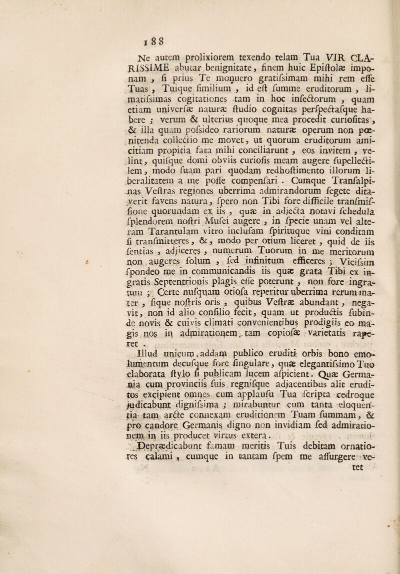 Ne autem prolixiorem texendo teiam Tua VIR CLÀ- RISSIME abutar benignitate, finem huic Epiffolae impo- nam , fi prius Te monuero gratifsimam mihi rem effe Tuas , Tuique fimilium , id eft fumine eruditorum , li- matifsimas cogitationes tam in hoc infeólorum , quam etiam universe naturai ftudio cognitas perfpe&afque ha» bere ; veruni & ulterius quoque mea procedit curiofitas , & illa quam pofsideo rariorum naturai operum non poe» nitenda collegio me movet, ut quorum eruditorum ami» citiam propitia fata mihi conciliarunt , eos invitem , ve¬ line, quifque domi obviis curiofis meam aligere fupelle&i» lem , modo fuam pari quodam redhoftimento iilorum li¬ berali catem a me polle compenfari . Cumque Tranfalpi- nas Vefìras regiones uberrima admirandorum fegete dita» verit favens natura, fpero non Tibi forediffìcile tranfmif» lìone quorundam ex iis , quae in adjebia notavi fchedula fplendorem noftri Mufei augere , in fpecie unam vel alte- ram Tarantulam vitro inclufam fpirituque vini conditam fi tranfmitteres, &, modo per otiurn liceret , quid de iis fentias , adjiceres , numerum Tuorum in me mericorum non augeres folum , fed iniinitum effìceres 3, Vicifsim fpondeo me in communicandis iis quae grata Tibi ex in» gratis Septentrionis plagis effe poterunt , non fore ingra» tum 'y Certe nufquara otiofa reperitur uberrima rerum ma» ter , Eque nofìris oris , quibus Veftras abundant, nega- vit, non id alio confilio fecit, quam ut produ&is fubin» de novis & cuivis climati convenientibu^ prodigiis eo ma» gis nos in admirationemtam copione varietatis rape» ret . Illud unicum, addam publieo eruditi orbis bono emcK lumentum decufque fore fingulare, quas elegantifsimo Tuo elaborata ftylo fi puhlicam lucem afpicient. Quas Germa¬ nia cum provinciis fuis regnifque adjacentihùs alit erudi- tos exqipient omnes cum applaufu Tua fcripta cedroque judicabunt dignifsirpa ; mirabuntur cum tanta eloquen- tia tam arde connexam eruditionem Tuam fummam, & prò candore Germanis digno non invidiam fed admiratio» nem in iis producet virtus extera. - . a f Beprasdicabunc famam mentis Tuis debitam ornatio- Tes calami , cumque in santam fpem me aflurgere ve» tee