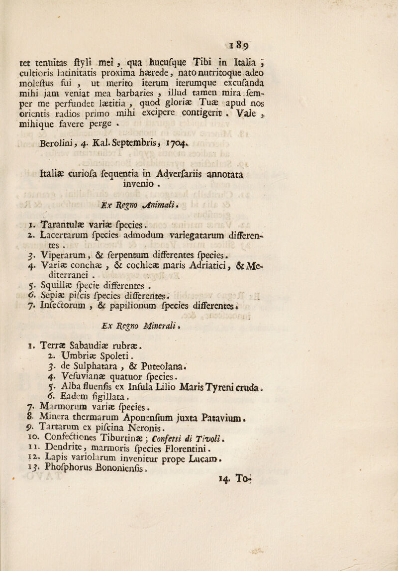 tet tenuitas fìyli mei , qua hucufque Tibi in Italia ; cultioris latinitatis proxima ha^rede, nato nutritoque adeo mokflus fui , ut merito iterum iterumque exeufanda mihi jam veniat mea barbaries > iliud tamen mira fem- per me perfundet laetitia , quod, gloriai Tuas apud nos orientis radios primo milii excipere cornigeri* . Yale 5 mihique fa vere perge . Berolini, 4. Kal. Septembris, 1704^ Italia curìofa fequentia in Adverfariis annotata inverno • Ex Regno ^Animali. t i. Tarantulas varias fpecies. а. Lacertarum fpecies admodum variegatarum differen- tes . 3. Viperarum, & ferpentum difFerentes fpecies. 4. Varias conchae 7 & cochleae maris Adriatici, &Me< diterranei . 5. Squillai fpecie difFerentes . б, Sepi^ pifcis fpecies difFerentes . . 7. Infe&orum , & papilionum fpecies difFerentes* Ex Regno Minerali . I. Terrae Sabaudi aé rubrae. z. Umbrias Spoleti * 5. de Sulphatara , & Puteolana. 4. Vefuvianas quatuor fpecies. 5. Albafìuenfis ex Infula Lilio Maris Tyreni cruda * 6. Eadem figillata. 7. Marmorum variae fpecies. 8 Minerà thermarum Aponenfium juxta Patavium. 9* Tartarum ex pifcina Neronis. io. Confeétiones Tiburein«e ) Confetti di Tivoli. II. Dendrite, marmoris fpecies Fiorentini, iz. Lapis variolarum invenitur prope Lucani* 1?. Phofphorus fiononienfis *' 14. To* é