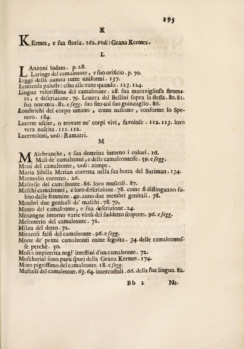 K K Ermes , e fua ftoria * i6z* Fedi ; Grana Kermes. * * L LAnzoni lodato. p* z&‘ Laringe del camaleonte, e Ilio orificio. p. 70. Leggi della natura tutte uniformi. 157. Lenti cola paludre cibo alle rane quando. izj.124. Lingua velociflima del camaleonte. 28. fua maravigliofa ftrutti* ra , e deferizione. 79. Lettera del Bellini fopra la Beffa » 80.81* fua nofiomia. 82. e fegg* fuo fito col fuo guinzaglio. 86. Lombrichi del corpo umano » come nafeano , conforme Io Spe¬ nero. 184. Lucerte ufeite, o trovatene corpi vivi, favolofe *112.113., loro vera nafeita .111.112. Lucertoloni, vedi : Ramarri* M MAlebranche, e fua dottrina intorno ì colorì. 16. Mali de’ camaleonti, e delle camaleonteffe. 59* e/egg* Mani del camaleonte, vedi : zampe. Maria Sibilla Merian corretta nella fua botta del Suriman* 134» Marmolio corretto. 26. Mafcelle del camaleonte. 86. loro mufcoli... 87. Mafchi camaleonti, e loro deferizione. 78. come fi difiinguano fu- bito dalle femmine. 49. anno due membri genitali. 78. Membri due genitali de’ mafchi. 78. 79, Mento del camaleonte , e fua deferizione. 24. Menzogne intorno varie virtù del fuddetto feoperte. 96. efegg. Mefenterio del camaleonte. 72. Milza del detto. 72* Miracoli falli del camaleonte. 96* e/egg. Morte de’ primi camaleonti come feguita. 34» delle camakontef- fe perchè. 50. Mofca impietrita negl’ inteftini d’un camaleonte. 72. Mofcherini fono parti fpurj della Grana Kermes. 174* Moto pigriflimo del camaleonte. 18-tfegg. Mufcoli del camaleonte. 63.64. intere odali. 66. della fua lingua. 82*