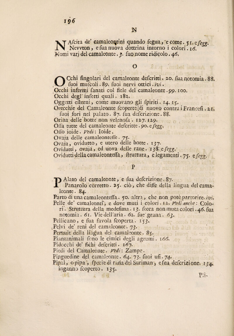 NAfcita de’ eamakoiqtini quando fegua,'e come. ji.efegg. Newton, efuanuova dottrina intorno i colori. 16. Nomi varj del camaleonte. fuo nome ridicolo. 46. Q ? OCchi Angolari dei camaleonte deferititi. 20, fuanotomia. 88. fuoi mufcoli. 89. fuoi nervi ottici. ivi. .Occhi infermi fanati coi fiele del camaleonte. 99. 100. Occhi deg-f infetti quali. 182, Oggetti edemi, come muovano gii fpiriti. 14, ij. Orecchie del Camaleonte (coperte-di nuovo contra i Fràncefì . 2t< fuoi fori nei palato. 87. fua deferizione. 88. Orina delle botte non velehofa . 127.129. Offa tutte del camaleonte defcricte. 90. cfegg% Olio ioide . Vedi : Ioide, Ovaja delle camaleontefie. 7?. Ovaja, ovidutto, e utero delle botte. 137. Ovidutti, ovaja, ed uova delle rane. igS.cfegg/ Ovidutti della camaleonteffà^ ftrutttira, e legamenti. 75. efegg. - P P Alato del camaleonte, e fua deferizione. 87. Panarolo corretto. 25. ciò, che dille della lingua del cama¬ leonte. 84. Parto di unacamaleonteffa. 50. altra, che non potè-partorire. ivL Pelle de’ camaleonti, e dove muti i colori, iz. Vedi anche: Colo¬ ri. Struttura della medefima. ig. fecca non muta colori. 46. fua notomia. 61. Viedellaria. 6%. fue' grana . 63. Pellicano, e fua favola feoperta. ijj. .Pelvi de’ reni del camaleonte. 73. r , ; ' Perault della lingua del camaleonte. 85. Piancanimali fono le cimici degli agrumi. 166.. Pidocchi de’ fichi deferita. \èj. Piedi del Camaleonte. Vedi: Zampe. Pinguedine del camaleonte. 64. 74. fuoi ufi. 74. Pipai, o pipa , fpeciedi rana dei Suriman* e fua deferizione. 144* inganno feoperta. i|j. Pii-