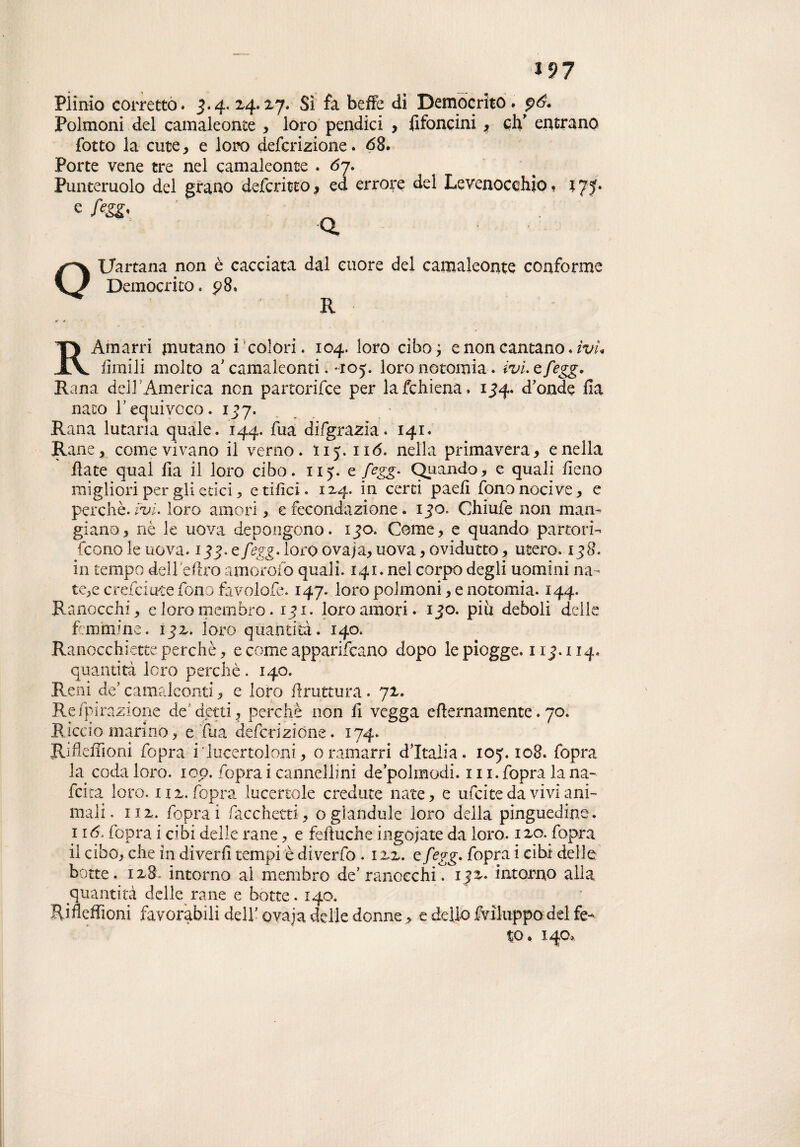 *97 PÌimo corretto. 3.4. 24.%y. Sì fa beffe dì Democrito. p6. Polmoni del camaleonte , loro pendici , fifoncini, eh' entrano {otto la cute, e loro deferizione. <58. Porte vene tre nel camaleonte . 67. Punteruolo del grano deferitto, ed errore del Levenocehio. 175. e f?gg< Q Uartana non è cacciata dal cuore del camaleonte conforme Democrito. p8, R R Amarri mutano i colori. 104. loro cibo e non cantano. ìvu limili molto a'camaleonti. 0:05. loro notomia. ivi.efegg. Rana dell’America non partorirne per lafchiena. 154. d'onde fia nato requivoco. 137. Rana lucana quale. 144. fua difgrazia. 141. Rane, come vivano il verno, ny. 11 <5. nella primavera, e nella fiate qual fia il loro cibo. n>. e fegg. Quando, e quali fieno migliori per gli etici, etilici. 1x4. in certi pad! fononocive, e perchè, ivi. loro amori, e fecondazione. 150. Chiufe non man¬ giano, nè le uova depongono. 130. Come, e quando partori¬ rono le uova. 135. e fegg. loia) ovaja, uova, ovidutto, utero. 138. in tempo dell ellro amorofo quali. 141. nel corpo degli uomini na¬ tele creiciuce fono favolofe. 147. loro polmoni, e notomia. 144. Ranocchi, e loro membro. 131. loro amori. 130. piu deboli delie femmine, 13Z. loro quantità. 140. Ranocchiette perchè, e come apparivano dopo le piogge. 11 114. quantità loro perchè. 140. Reni de' camaleonti, e loro limatura. 72,. Re /pi razione de detti, perchè non fi vegga eflernamente. 70. Rìcciomarino, e fua deferizione. 174. Rifleffioni fopra i‘lucertoloni, oramarri d'Italia, ioy. 108. fopra la coda loro. 100. fopra i cannellini de’polmodi. 111. fopra la na~ feita loro. iu. fopra lucertole credute nate, e ufeite da vivi ani¬ mali. ni. foprai facchetti, oglandule loro della pinguedine. 116, fopra i cibi delle rane, e feftuche ingoiate da loro. 12,0. fopra il cibo, che in dìverfi tempi è diverfo . izz. e fegg. fopra i cibi delle botte. ix8. intorno ai membro de’ranocchi. ijx. intorno alla quantità delle rane e botte. 140. Rifleffioni favorabili dell' ovaja delle donne, e delio Sviluppo del fe¬ to. 140,