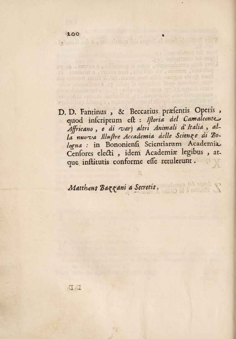 iOO ■ . D. D. Fantinus , & Beccarius praffentis Opeiis , cjuod infcriptum eft : Jfioria del Camaleonte^ Africano , e di <~var) altri Animali d’Italia , al¬ la nuonja ìliufi re Accademia delle •Sciente di Bo¬ logna : in Bononienfl Scicntiarum Academia^ Cenfores eledi , idem Academise legibus , ac¬ que inftitutis conforme effe retulerunc. Matthaus Balani a Secreti#.