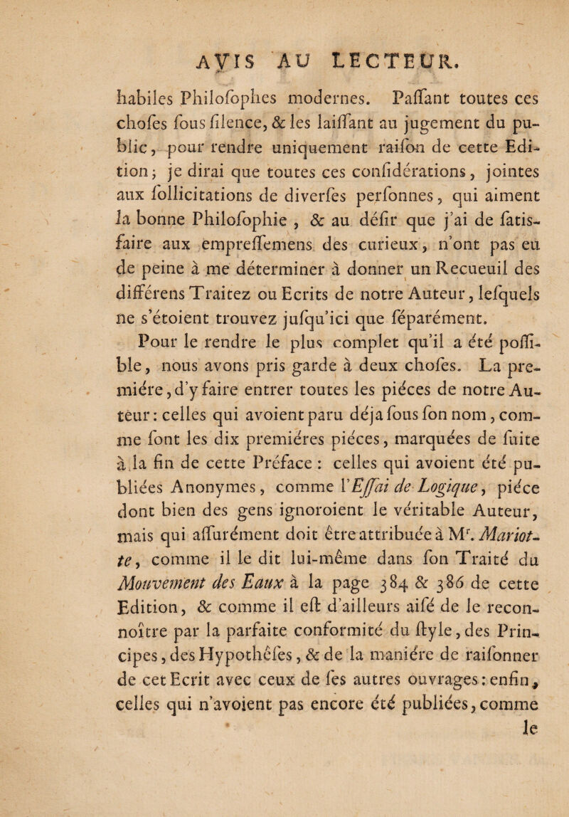 ,I*V- ' ' habiles Philofophes modernes. Pafiant toutes ces chofes fous filence, & les laifiant an jugement du pu¬ blic , pour rendre uniquement rai ion de cette Edi¬ tion; je dirai que toutes ces confidérations, jointes aux loîlicitations de diverfès per bonnes, qui aiment la bonne Philofophie , & au défit que j’ai de fatis- faire aux empre fie me ns des curieux, n’ont pas eu de peine à me déterminer à donner un Recueuil des différens Traitez ou Ecrits de notre Auteur, lefquels ne s’étoient trouvez jufqu’ici que féparément. Pour le rendre le plus complet qu’il a été pofii- ble, nous avons pris garde à deux chofes. La pre¬ mière, d’y faire entrer toutes les pièces de notre Au¬ teur : celles qui avoient paru déjà fous fon nom, com¬ me font les dix premières pièces, marquées de fuite à la fin de cette Préface : celles qui avoient été pu¬ bliées Anonymes, comme YEffai de Logique, pièce dont bien des gens ignoroient le véritable Auteur, mais qui affurément doit être attribuée à Mr. Mariot- te y comme il le dit lui-même dans fon Traité du Mouvement des Eaux à la page 384 & 386 de cette Edition, & comme il eft d’ailleurs aifé de le recon- noïtre par la parfaite conformité du ftyle, des Prin¬ cipes , des Hypothêfes, & de la manière de raifonner de cet Ecrit avec ceux de fes autres ouvrages ; enfin, celles qui n’avoient pas encore été publiées,comme le