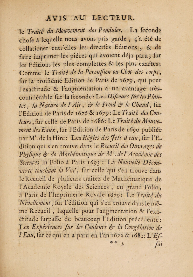  t le Traité du Mouvement des Pendules. La fécondé chofe à lequelle nous avons pris garde , ç’a été de collationer entr’elles les diverfes Editions , & de faire imprimer les pièces qui avoient déjà paru, fur les Editions les plus complettes & les plus exa&es ; Comme le Traité de la PercuJJion ou Choc des corps, fur la troifiéme Edition de Paris de 1679, qui pour l’exaditude & l’augmentation a un avantage très- confidérable fur la leconde : Les D'fcours Jur les Plan¬ tes, la Nature de /’ Air, & le Froid & le Chaud, fur l’Edition de Paris de 1676 & 1679 : Le Traité des Cou¬ leurs , fur celle de Paris de 1686 : Le Traité du Mouve¬ ment des Eaux, fur l’Edition de Paris de 1690 publiée par M\ de la Hire : Les Règles des fet s d'eau, fur l’E¬ dition qui s’en trouve dans le Recueil des Ouvrages de Phyfiquç & de Mathématique de M de l'Académie des Sciences in Folio à Paris 1693 : La Nouvelle Décou¬ verte touchant la Vue, fur celle qui s’en trouve dans le Recueil de plu fieu rs traitez de Mathématique de l’Academie Royale des Sciences , en grand Folio, à Paris de l’Imprimerie Royale 1679: Le Traité du Nivellement, fur l’édition qui s’en trouve dans le mê¬ me Recueil , laquelle pour l’augmentation & l’exa¬ ctitude furpalfe de beaucoup l’Edition précédente: Les Expériences fur les Couleurs & la Congélation de T Eau, fur ce qui en a paru en l’an 16718c 1681: h'Ef