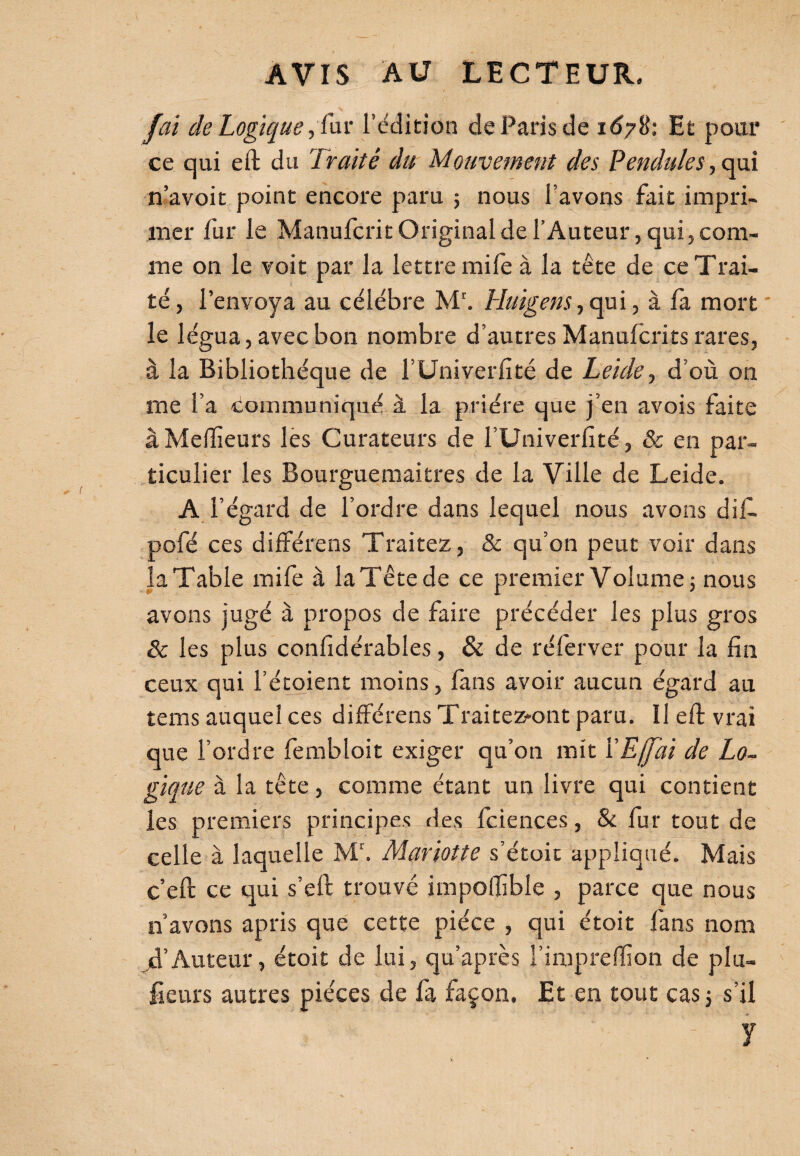 fai de Logique, fur l’édition de Paris de 16781 Et pour ce qui eft du Traité du Mouvement des Pendules, qui n’avoit point encore paru ; nous l’avons fait impri¬ mer fur le Manufcrit Original de l’Auteur, qui, com¬ me on le voit par la lettre mife à la tête de ce Trai¬ té, l’envoya au célébré Mr. Huigens, qui, à fa mort le légua,avecbon nombre d’autresManufcritsrares, à la Bibliothèque de l’Univerfité de Leide, d’où on me l’a communiqué à la prière que j’en avois faite à Meilleurs les Curateurs de l’Uni verfité, & en par¬ ticulier les Bourguemaitres de la Ville de Leide. AF égard de l’ordre dans lequel nous avons dif. pofé ces différens Traitez, & qu’on peut voir dans la Table mife à laTête de ce premier Volume ; nous avons jugé à propos de faire précéder les plus gros & les plus confidérables, & de réferver pour la fin ceux qui l’étoient moins, fans avoir aucun égard au tems auquel ces différens Traiteront paru. Il eft vrai que l’ordre fembloit exiger qu’on mit YEjfài de Lo¬ gique à la tête, comme étant un livre qui contient les premiers principes des fciences, & fur tout de celle à laquelle Mr. Mariotte s’étoit appliqué. Mais c’eft ce qui s’eft trouvé impoffible , parce que nous n’avons apris que cette pièce , qui étoit fans nom jd’Auteur, étoit de lui, qu’après l’impreffion de plu- fieurs autres pièces de fa façon. Et en tout cas; s’il y