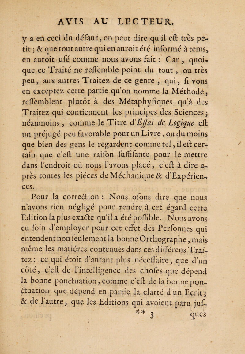 ( AVIS AU LECTEUR. y a en ceci du défaut, on peut dire qu’il eft très pe¬ tit ; & que tout autre qui en auroit été informé à tems> en auroit ufé comme nous avons fait : Car , quoi¬ que ce Traité ne re (Tenable point du tout, ou très peu, aux autres Traitez de ce genre , qui, fi vous en exceptez cette partie qu’on nomme la Méthode, reflemblent plutôt à des Métaphyfiques qu’à des Traitez qui contiennent les principes des Sciences i néanmoins , comme le Titre à'EjJai de Logique eft un préjugé peu favorable pour un Livre, ou du moins que bien des gens le regardent comme tel, il eft cer¬ tain que c’eft une raifon fuffilante pour le mettre dans l’endroit où nous l’avons placé, c’eft à dire a- près toutes les pièces de Méchanique & d’Expérien- ces. Pour la correction : Nous olons dire que nous n’avons rien négligé pour rendre à cet égard cette Edition la plus exaéte qu’il a été pofïïble. Nous avons eu foin d’employer pour cet effet des Perfonnes qui entendent non feulement la bonne Orthographe, mais même les matières contenues dans ces difîérens Trai¬ tez : ce qui étoit d’autant plus nécelfaire, que d’un côté, c’eft de l’intelligence des chofes que dépend la bonne ponctuation, comme c’eft: de la bonne pon¬ ctuation que dépend en partie la clarté d’un Ecrit , ôe de 1 autre, que les Editions qui avoient paru juif 3 ques »