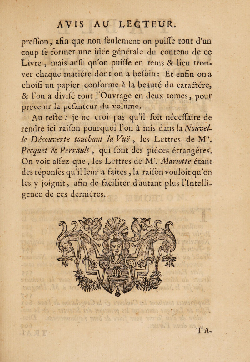 prelïion, afin que non feulement on puilfe tout d’un coup fe former une idée générale du contenu de ce Livre , mais auffi qu’on puiffe en te ms & lieu trou¬ ver chaque matière dont on a befoin : Et enfin on a choifi un papier conforme à la beauté du caractère, & l’on a divifé tout l’Ouvrage en deux tomes, pour prévenir la pcfantcur du volume. Au relie : je ne croi pas qu’il foit néceffaire de rendre ici raifon pourquoi l’on à mis dans la Nouvel¬ le Découverte touchant la Vue, les Lettres de Mr\ Pecquet & Perrault, qui font des pièces étrangères. On voit allez que, les Lettres de M'. Mariette étant des réponfes qu’il leur a faites, la raifon vouloir qu’on les y joignit, afin de faciliter d’autant plus l’Intelli¬ gence de ces dernières. TA-