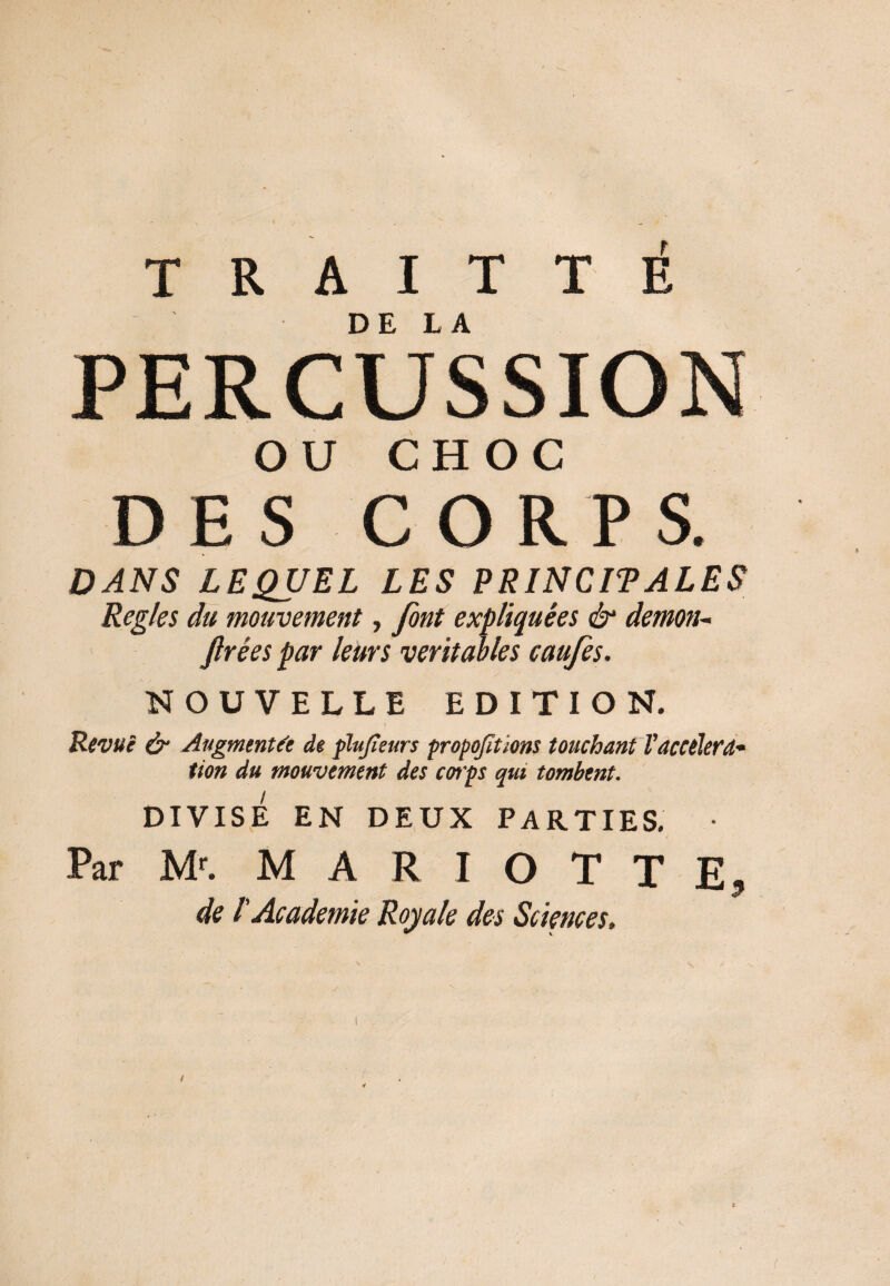 T R A I T T È PERCUSSION OU CHOC DES CORPS. DANS LEQUEL LES PRINCIPALES Réglés du mouvement, font expliquées & démon- firées par leurs véritables caufes. NOUVELLE EDITION. Revue & Augmentée de plujïeurs proportions touchant Vaccéléra¬ tion du mouvement des corps qui tombent. DIVISÉ EN DEUX PARTIES. • Par Mr. M A R I O T T E9 de l'Academie Royale des Sciences. . \ ^ , ' s