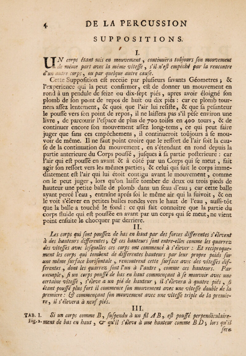 SUPPOSITIONS. ' I. Uf .Y étant mis en mouvement, continuera toujours fon mouvement L de même part avec la même vitejfe 5 s'il n'eft empêché par la rencontre dun autre corps 5 ou par quelque autre caufe. Cette Suppofition eft receüe par piufîeurs (avants Géomètres y 6c Fexperience qui la peut confirmer , eft de donner un mouvement en rond à un pendule de feize ou dix-fept pies, apres avoir éloigné fon plomb de fon point de repos de huit ou dix pies : car ce plomb tour¬ nera allez lentement, 6c quoi que l’air lui refîfte, 6c que fa pefanteur le pouffe vers fon point de repos, il ne laiffera pas s’il péfe environ une livre , de parcourir l’efpace de plus de 700 toifes en 400 tours, 6c de continuer encore fon mouvement affez long-tems, ce qui peut faire juger que fans ces empêchemens, il continueroit toujours à fe mou¬ voir de même. Il ne faut point croire que le reffort de l’air foit la cau¬ fe de la continuation du mouvement, en s’étendant en rond depuis la partie anterieure du Corps pouffé , jufques à fa partie pofterieure : car l’air qui eft pouffé en avant 6c à côté par un Corps qui fe meut , fait agir fon reffort vers les mêmes parties y 6c celui qui fuit le corps immé¬ diatement eft l’air qui lui étoit contigu avant le mouvement , comme on le peut juger , lors qu’on, laide tomber de deux ou trois pieds de hauteur une petite balle de plomb dans un feau d’eau y car cette balle ayant percé feau , entraîne après foi le même air qui la fuivoit, 6c on le voit s’élever en petites bulles rondes vers le haut de l’eau , auffi-tôt que la balle a touché le fond : ce qui fait connoître que la partie du corps fluide qui eft pouffee en avant par un corps qui fe meut,ne vient point enfuitc le chocquer par derrière» IL Les corps qui font pouffez* de-bas en haut par des forces differentes s'élèvent à des hauteurs differentes y ces hauteurs font entre-elles comme les quarrez des vitejfe s avec lefquelle s ces corps ont commencé à s'élever Et réciproque¬ ment les corps qui tombent de differentes hauteurs par leur propre poids fur une même fur face h or if ont ale ,, rencontrent cette fur face avec des vitejfe s dif¬ ferentes , dont les quarrez font l'un à l'autre , comme ces hauteurs. Par exemple, fi un corps pouffé do bas en haut commençant à fe mouvoir avec une certaine vitejfe , s'élève a un pic de hauteur y il s'élèvera à quatre piés , fi étant pouffé plus fort il commence fon mouvement avec me vitejfe double de. la première : & commençant fon mouvement avec une vitejfe triple de la premiè¬ re, il s'élèvera à neuf piés. HL T AB. ï. Si un corps comme If fufpendu à un fil A B j eft pouffé perpendiculaire« s'Bornent de bas en haut, Cr qu'il s'élève à une hauteur comme B Z) y lors qu'il fera