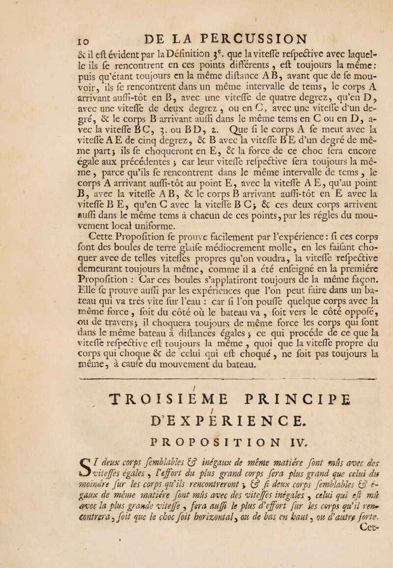 8i il eft évident par la Définition je. que la viteffe refpeétive avec laquel¬ le ils fe rencontrent en ces points différents , eft toujours la même : puis ou’étant toujours en la même diftance AÉ, avant que de fe mou¬ voir, ils fe rencontrent dans un même intervalle de tems, le corps A arrivant aufii-tôt en B, avec une viteffe de quatre degrez, qu’en D* avec une vitefle de deux degrez , ou en C, avec une viteffe d’un de¬ gré, de le corps B arrivant auffi dans le même tems en C ou en D, a- vec la viteffe BC, 5. ou BD, 2. Que fi le corps A fe meut avec la viteffe A E de cinq degrez, & B avec la viteffe B E d’un degré de mê¬ me part5 ils fe choqueront en E, de la force de ce choc fera encore égale aux précédentes 5 car leur viteffe refpeétive fera toujours la mê¬ me , parce qu’ils fe rencontrent dans le même intervalle de tems, le corps A arrivant auffi-tôt au point E, avec la vitefle A E, qu’au point B, avec la vitefle A B, de le corps B arrivant auffi-tôt en E avec la viteffe B E, qu’en G avec la vitefle B C> de ce s deux corps arrivent auffi dans le même tems à chacun de ces points*par les régies du mou¬ vement local uniforme. Cette. Proposition fe prouve facilement par l'expérience : fi ces corps font des boules de terre glaife médiocrement molle, en les faifant cho¬ quer avec de telles viteflês propres qu’on voudra, la viteffe rdpeétive demeurant toujours la même, comme il a été enfeigné en la première Propofition : Car ce s boules s’applatiront toujours de la même façon. Elle le prouve auffi par les expériences que l’on peut faire dans un ba¬ teau qui va très vite fur l'eau : car fi l'on poufle quelque corps avec la même force , foit du côté où le bateau va , foit vers le côté oppofé, ou de travers y il choquera toujours de même force les corps qui font dans le même bateau à diftances égales y ce qui procède de ce que la viteffe refpcéHve eft toujours la même , quoi que la viteffe propre du corps qui choque de de celui qui eft choqué * ne foit pas toujours la même, à caufe du mouvement du bateau. TROISIEME PRINCIPE D EXPERIENCE. PROPOSITION IV. SI deux corps femblables fs5 inégaux de meme matière font mus avec de.? viteffes égales , Veffort du plus grand corps fera plus grand que celui dis moindre fur les corps qu'ils rencontreront y & f deux corps femblables & gaux de même matière font mûs avec des viteffes inégales , celui qui eft mâ avec la plus grande viteffe , fera auffi le plus d'effort fur les corps qu'il ren* contrera * foit que le choc foit horizontal * ou de bas en haut 5 ou d'autre forte. Cet-