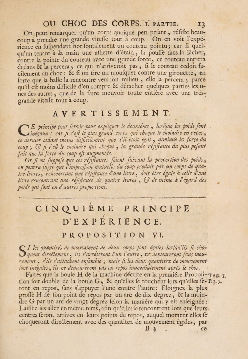 On peut remarquer qu’un corps quoique peu pefant, réfifte beau¬ coup à prendre une grande vitefiè tout à coup. On en voit l’expé¬ rience en fufpendant honfontalement un couteau pointu -, car fi quel¬ qu’un tenant à la main une affiette d’étain, la pouffe fans la lâcher, contre la pointe du couteau avec une grande force, ce couteau entrera dedans 3c la percera -, ce qui narriverait pas, fi le couteau cedoit fa¬ cilement au choc : 3c fi on tire un moufquet contre une girouette, en forte que la balle la rencontre vers fon milieu , elle la percera -, parce qu’il eft moins difficile d’en rompre 3c détacher quelques parties les u- nes des autres, que de la faire mouvoir toute entière avec une très- grande vitelTe tout à coup. AVERTISSE ME N T. CE principe peut fervir pour expliquer le deuxième , lor [que les poids font inégaux : car fi défi le plus grand corps qui choque le moindre en repos , ce dernier cedant moins difficilement que s'il étoit égal, diminue la forcé du coup -, fi? fii défi le moindre qui choque , la grande réfifiance du plus pefant fait que la force du coup efi augmentée. Or fi on fuppofe que ces réfifiance s foient fuivant la proportion des poids, on pourra juger que Vimprefilon mutuelle du coup produit par un corps de qua- ire lèvres, rencontrant une réfifiance d'une livre, doit être égale à celle d'uns livre rencontrant une réfifiance de quatre livres , (fi de même à l'égard des poids qui font en d'autres proportions. CINQUIEME PRINCIPE D’EXPERIENCE. PROPOSITION VL I les quantités de mouvement de deux corps font égales lorsqu'ils fie cho¬ quent directement, ils s'arrêteront l'un îautre, cv demeureront fans mou¬ vement , s'ils s'attachent enfemble -, mais fit. les deux quantitez de mouvement font inégales, ils ne demeureront pas en repos immédiatement après le choc. Faites que la boule H de la machine décrite en la première Propofi- TAB. s, tion foit double de la boule G* 3c qu’elles fe touchent lors qu’elles fe-ïig^ ront en repos, fans s’appuyer l’une contre l’autre: Eloignez la plus grofi'e H de fon point de repos par un arc de dix degrez, 3c la moin¬ dre G par un arc de vingt degrez félon la manière qui y efi: enfeignée : LaiiTez les aller en même tem$,afin qu’elles fe rencontrent lors que leurs centres feront arrivez en leurs points de repos, auquel moment elles fe choqueront directement avec des quantitez de mouvement égales , par B 3 . ce V