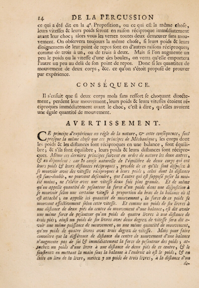 ce qui a été dit en la 4e. Proportion 3 ou ce qui ef! la même chofe, leurs vitellés 6c leurs poids feront en raifon réciproque immédiatement avant leur choc $ alors vous les verrez toutes deux demeurer fans mou¬ vement. O11 obfervera toujours la même chofe, fi leurs poids 6c leurs éloignemens de leur point de repos font en d’autres raifons réciproques^ comme de trois à un, ou de trois à deux. Mais fi Ton augmente un peu le poids ou la vitefie d’une des boules, on verra qu’elle emportera l’autre un peu au delà de fon point de repos. Donc fi les quantitez de mouvement de deux corps, &c. ce qu’on s’étoit propofé de prouver par expérience. CONSE Q^U ENCE, Il s'enfuit que fi deux corps mois fins reflort fe choquant direéte- ment, perdent leur mouvement,leurs poids 6c leurs vitefles étoient ré¬ ciproques immédiatement avant le choc, c’eft à dire, quelles avoient une égale quantité de mouvement. AVERTISSEMENT. CE principe d'expérience ou régie de la nature, Cr cette conséquence* font prefque la même chofe que ces principes de Mêchanique $ les corps dont les poids 6c les diftances font réciproques en une balance , font équili¬ bre > 6c s’ils font équilibre , leurs poids 6c leurs diftances font récipro¬ ques. Même ces derniers principes fuissent en ordre de nature les deux autres 9 in dépendent : car ta caujê naturelle de Véquilibre de deux corps qui ont leurs poids if leurs diftances réciproques , procède de ce qu'ils font difpofez à fe mouvoir avec des viteffes réciproques à leurs poids 3 celui dont la défiance eftfous-double , me pouvant defeendre, que l'autre qui eft fuppofépefier la moi- tié moins, ne s'élève avec une vitefie deux fois plus grande. Et de même qu on appelle quantité de pefanteur la force d'un poids dans une difpofition à fe mouvoir félon une certaine vitffe à proportion du bras de la balance ou il eft attaché \ on appelle ici quantité de mouvement, la force de ce poids fe mouvant effectivement félon cette vitefie. Et comme un poids de fix livres à une diftance de deux piés du centre de mouvement d'une balance, efi dit avoir une même force de pefanteur quun poids de quatre livres à une diftance de trois piés 5 ainfi un poids de fix livres avec deux degrez de vitefie fera dit a- voir une même puifidnee de mouvement, ou me même quantité de mouvement, qu'un poids de quatre livres avec trois degrez de vitefie. Mais pour faire connaître que la différence de diftance du centre de mouvement d'une balance ri augmente pas de foi if immédiatement la force de pefanteur des poids > at-> Mchez un poids d'une livre d une diftance de deux piés de ce centre, if le fouftenez en mettant la main fous la balance h Vendroit ou eft le poids, if en fuite au lieu de la livre, mettez y un poids de trois livres, k la diftance d'un de*»